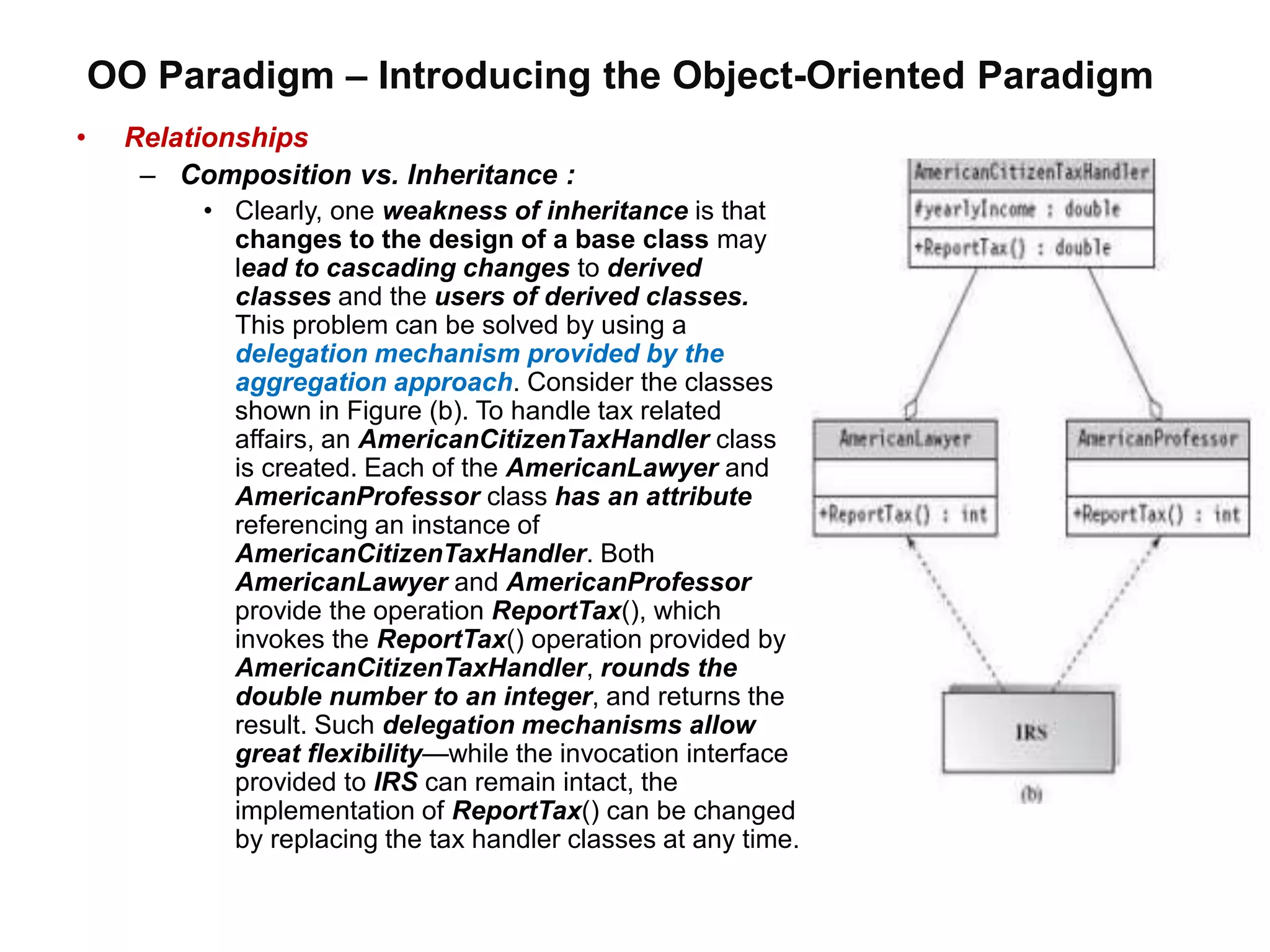 OO Paradigm – Introducing the Object-Oriented Paradigm
• Relationships
– Composition vs. Inheritance :
• Clearly, one weakness of inheritance is that
changes to the design of a base class may
lead to cascading changes to derived
classes and the users of derived classes.
This problem can be solved by using a
delegation mechanism provided by the
aggregation approach. Consider the classes
shown in Figure (b). To handle tax related
affairs, an AmericanCitizenTaxHandler class
is created. Each of the AmericanLawyer and
AmericanProfessor class has an attribute
referencing an instance of
AmericanCitizenTaxHandler. Both
AmericanLawyer and AmericanProfessor
provide the operation ReportTax(), which
invokes the ReportTax() operation provided by
AmericanCitizenTaxHandler, rounds the
double number to an integer, and returns the
result. Such delegation mechanisms allow
great flexibility—while the invocation interface
provided to IRS can remain intact, the
implementation of ReportTax() can be changed
by replacing the tax handler classes at any time.
 
