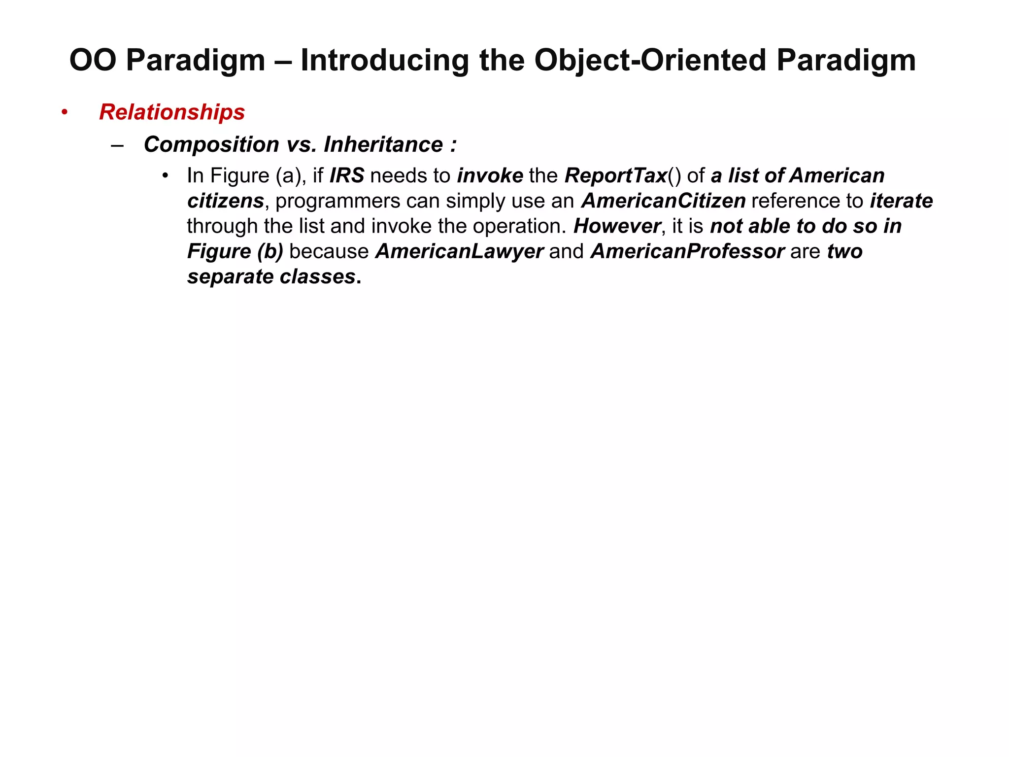 OO Paradigm – Introducing the Object-Oriented Paradigm
• Relationships
– Composition vs. Inheritance :
• In Figure (a), if IRS needs to invoke the ReportTax() of a list of American
citizens, programmers can simply use an AmericanCitizen reference to iterate
through the list and invoke the operation. However, it is not able to do so in
Figure (b) because AmericanLawyer and AmericanProfessor are two
separate classes.
 
