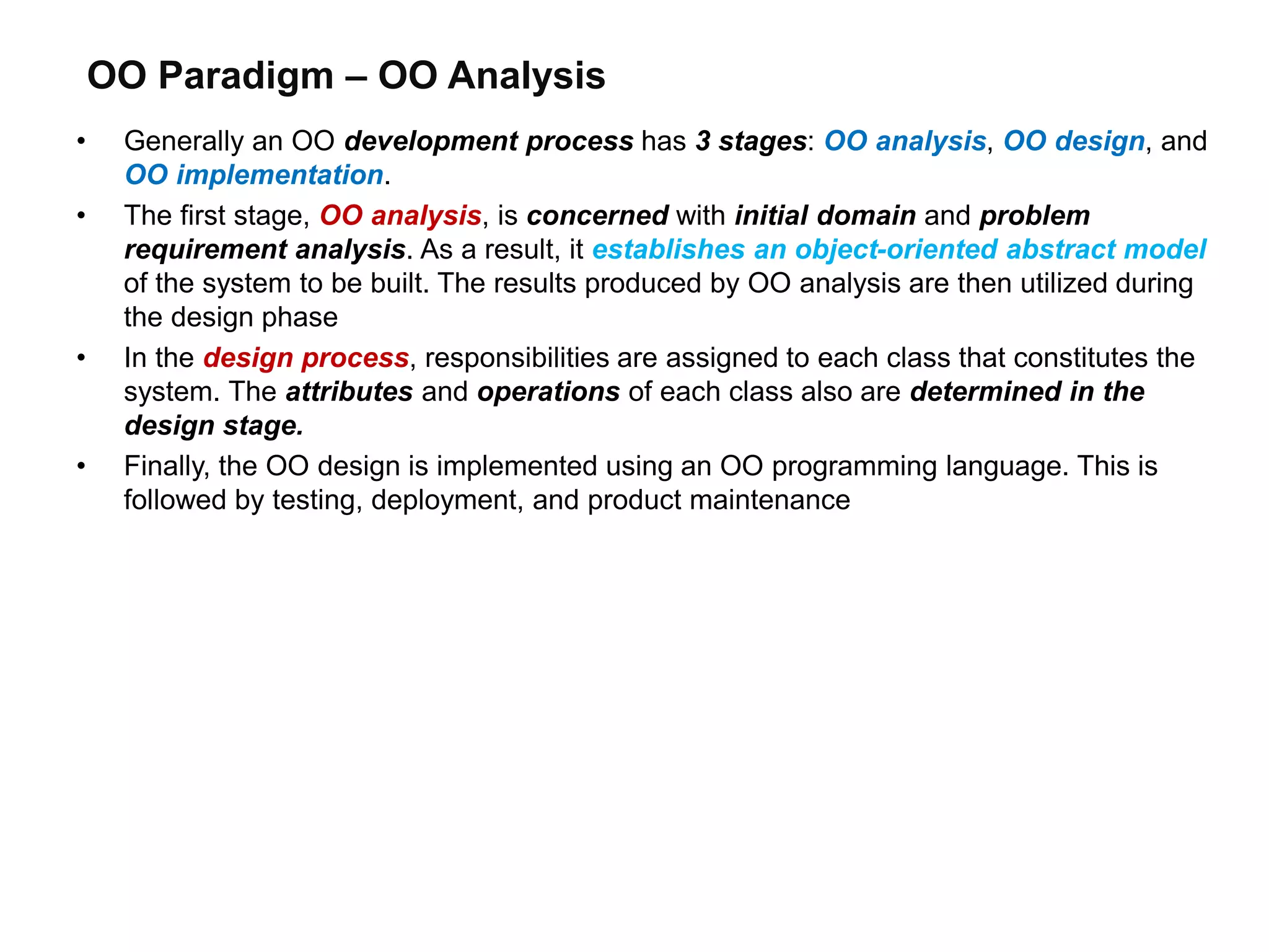 OO Paradigm – OO Analysis
• Generally an OO development process has 3 stages: OO analysis, OO design, and
OO implementation.
• The first stage, OO analysis, is concerned with initial domain and problem
requirement analysis. As a result, it establishes an object-oriented abstract model
of the system to be built. The results produced by OO analysis are then utilized during
the design phase
• In the design process, responsibilities are assigned to each class that constitutes the
system. The attributes and operations of each class also are determined in the
design stage.
• Finally, the OO design is implemented using an OO programming language. This is
followed by testing, deployment, and product maintenance
 