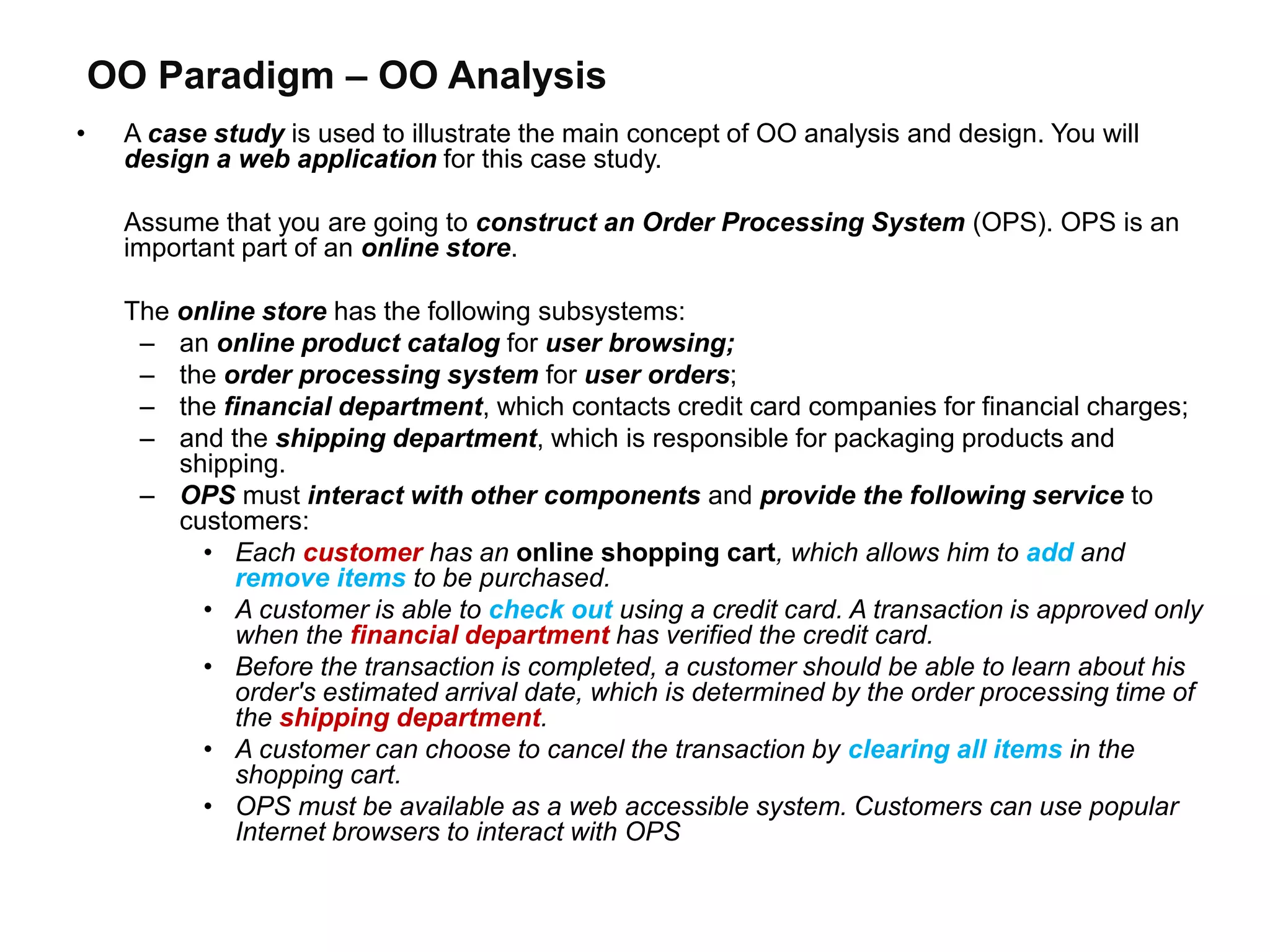 OO Paradigm – OO Analysis
• A case study is used to illustrate the main concept of OO analysis and design. You will
design a web application for this case study.
Assume that you are going to construct an Order Processing System (OPS). OPS is an
important part of an online store.
The online store has the following subsystems:
– an online product catalog for user browsing;
– the order processing system for user orders;
– the financial department, which contacts credit card companies for financial charges;
– and the shipping department, which is responsible for packaging products and
shipping.
– OPS must interact with other components and provide the following service to
customers:
• Each customer has an online shopping cart, which allows him to add and
remove items to be purchased.
• A customer is able to check out using a credit card. A transaction is approved only
when the financial department has verified the credit card.
• Before the transaction is completed, a customer should be able to learn about his
order's estimated arrival date, which is determined by the order processing time of
the shipping department.
• A customer can choose to cancel the transaction by clearing all items in the
shopping cart.
• OPS must be available as a web accessible system. Customers can use popular
Internet browsers to interact with OPS
 