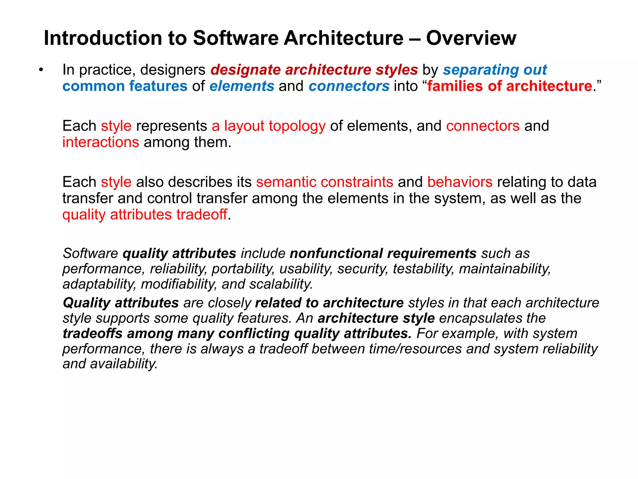Introduction to Software Architecture – Overview
• In practice, designers designate architecture styles by separating out
common features of elements and connectors into “families of architecture.”
Each style represents a layout topology of elements, and connectors and
interactions among them.
Each style also describes its semantic constraints and behaviors relating to data
transfer and control transfer among the elements in the system, as well as the
quality attributes tradeoff.
Software quality attributes include nonfunctional requirements such as
performance, reliability, portability, usability, security, testability, maintainability,
adaptability, modifiability, and scalability.
Quality attributes are closely related to architecture styles in that each architecture
style supports some quality features. An architecture style encapsulates the
tradeoffs among many conflicting quality attributes. For example, with system
performance, there is always a tradeoff between time/resources and system reliability
and availability.
 