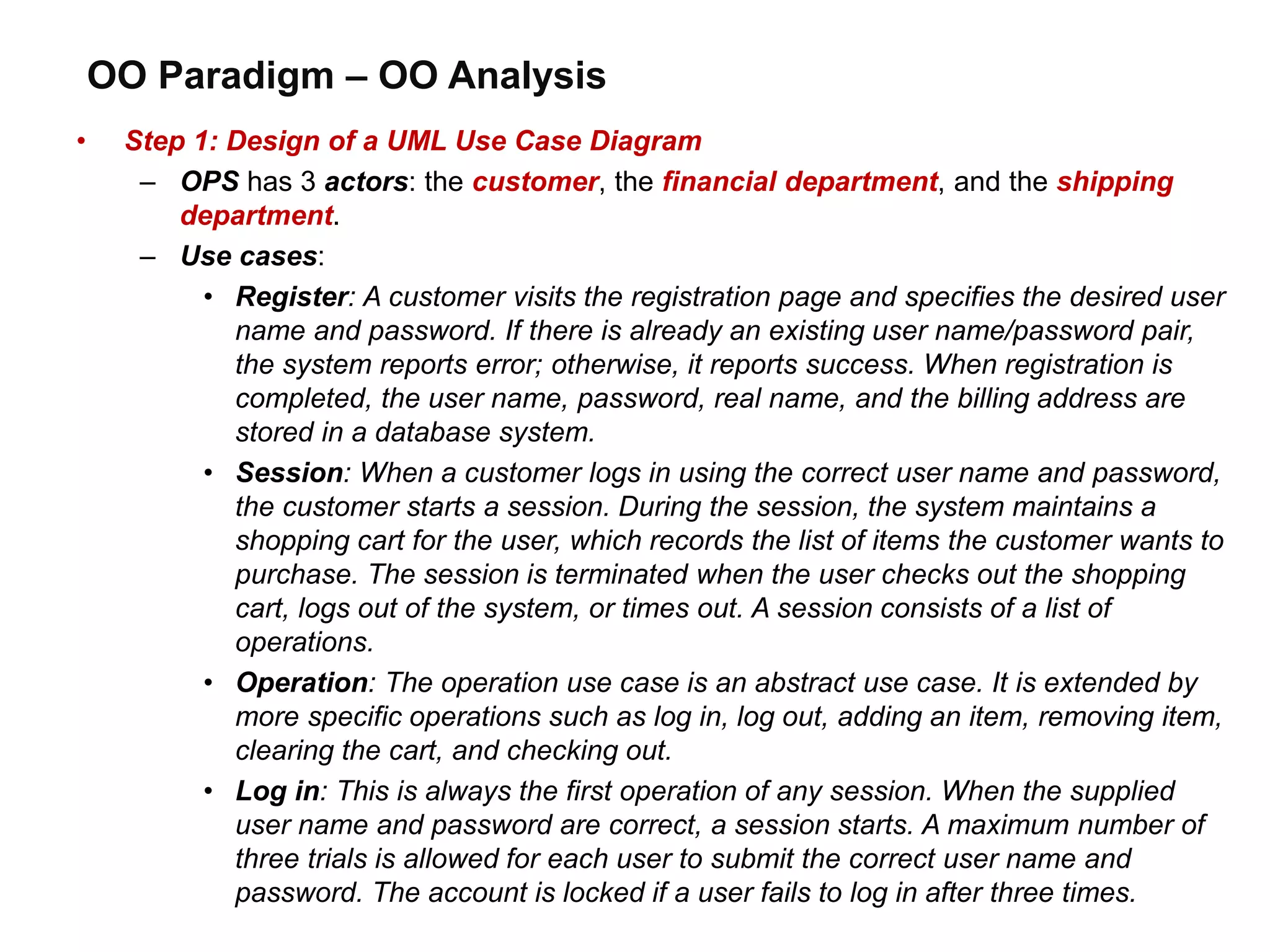 OO Paradigm – OO Analysis
• Step 1: Design of a UML Use Case Diagram
– OPS has 3 actors: the customer, the financial department, and the shipping
department.
– Use cases:
• Register: A customer visits the registration page and specifies the desired user
name and password. If there is already an existing user name/password pair,
the system reports error; otherwise, it reports success. When registration is
completed, the user name, password, real name, and the billing address are
stored in a database system.
• Session: When a customer logs in using the correct user name and password,
the customer starts a session. During the session, the system maintains a
shopping cart for the user, which records the list of items the customer wants to
purchase. The session is terminated when the user checks out the shopping
cart, logs out of the system, or times out. A session consists of a list of
operations.
• Operation: The operation use case is an abstract use case. It is extended by
more specific operations such as log in, log out, adding an item, removing item,
clearing the cart, and checking out.
• Log in: This is always the first operation of any session. When the supplied
user name and password are correct, a session starts. A maximum number of
three trials is allowed for each user to submit the correct user name and
password. The account is locked if a user fails to log in after three times.
 