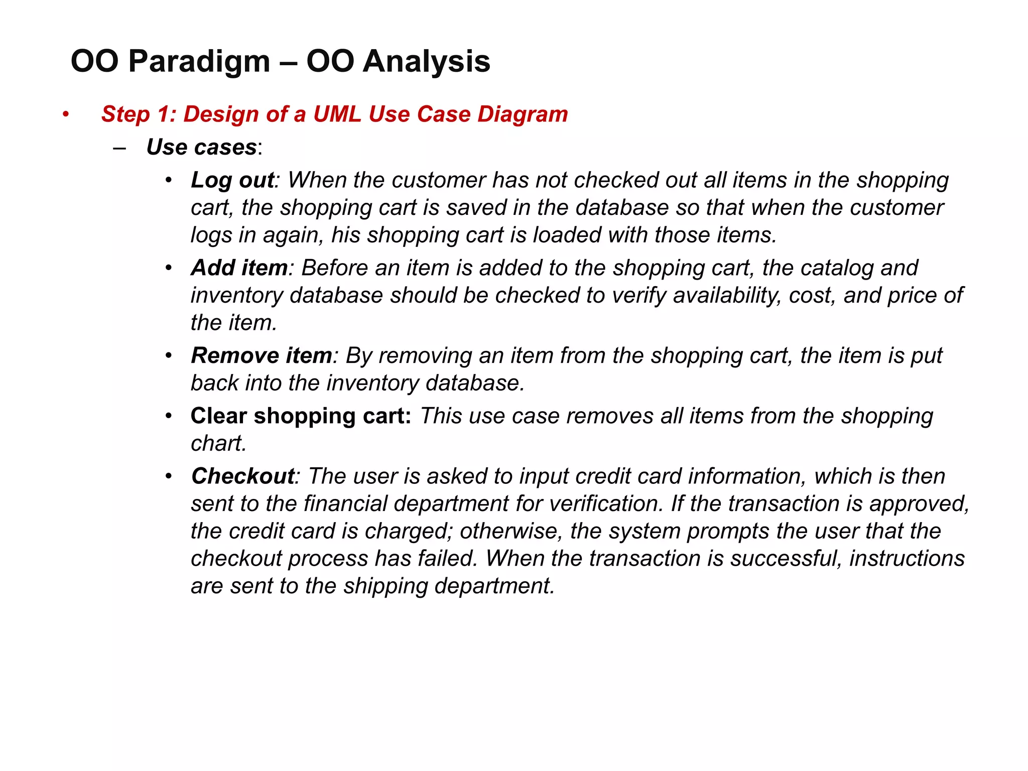OO Paradigm – OO Analysis
• Step 1: Design of a UML Use Case Diagram
– Use cases:
• Log out: When the customer has not checked out all items in the shopping
cart, the shopping cart is saved in the database so that when the customer
logs in again, his shopping cart is loaded with those items.
• Add item: Before an item is added to the shopping cart, the catalog and
inventory database should be checked to verify availability, cost, and price of
the item.
• Remove item: By removing an item from the shopping cart, the item is put
back into the inventory database.
• Clear shopping cart: This use case removes all items from the shopping
chart.
• Checkout: The user is asked to input credit card information, which is then
sent to the financial department for verification. If the transaction is approved,
the credit card is charged; otherwise, the system prompts the user that the
checkout process has failed. When the transaction is successful, instructions
are sent to the shipping department.
 