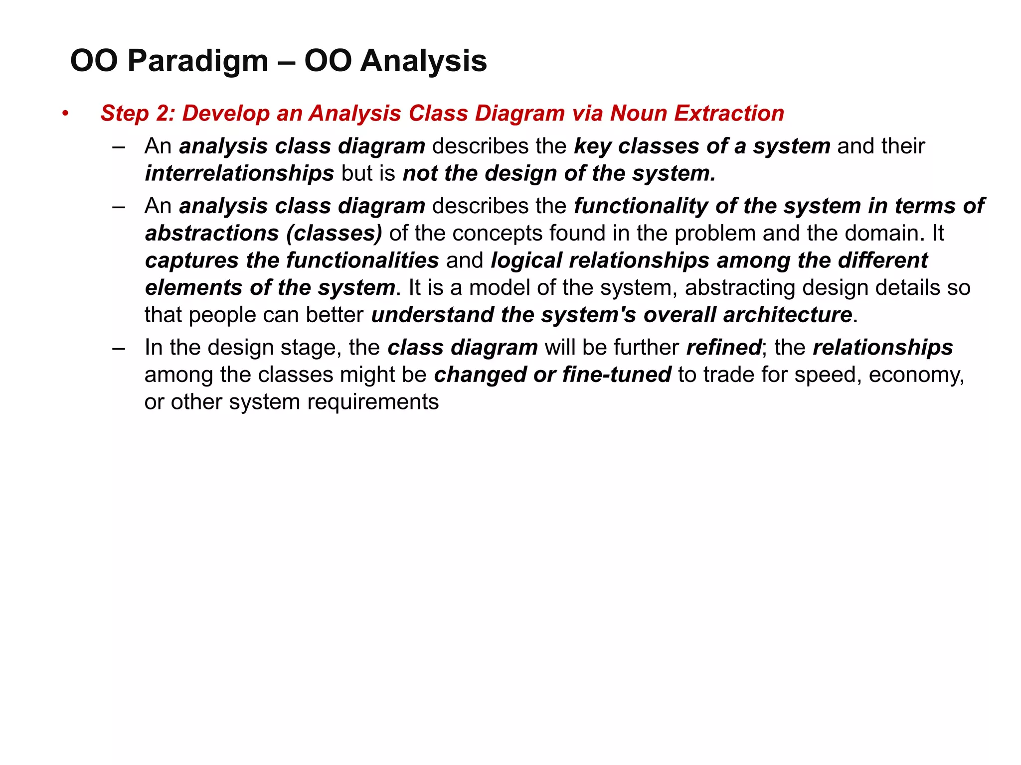 OO Paradigm – OO Analysis
• Step 2: Develop an Analysis Class Diagram via Noun Extraction
– An analysis class diagram describes the key classes of a system and their
interrelationships but is not the design of the system.
– An analysis class diagram describes the functionality of the system in terms of
abstractions (classes) of the concepts found in the problem and the domain. It
captures the functionalities and logical relationships among the different
elements of the system. It is a model of the system, abstracting design details so
that people can better understand the system's overall architecture.
– In the design stage, the class diagram will be further refined; the relationships
among the classes might be changed or fine-tuned to trade for speed, economy,
or other system requirements
 