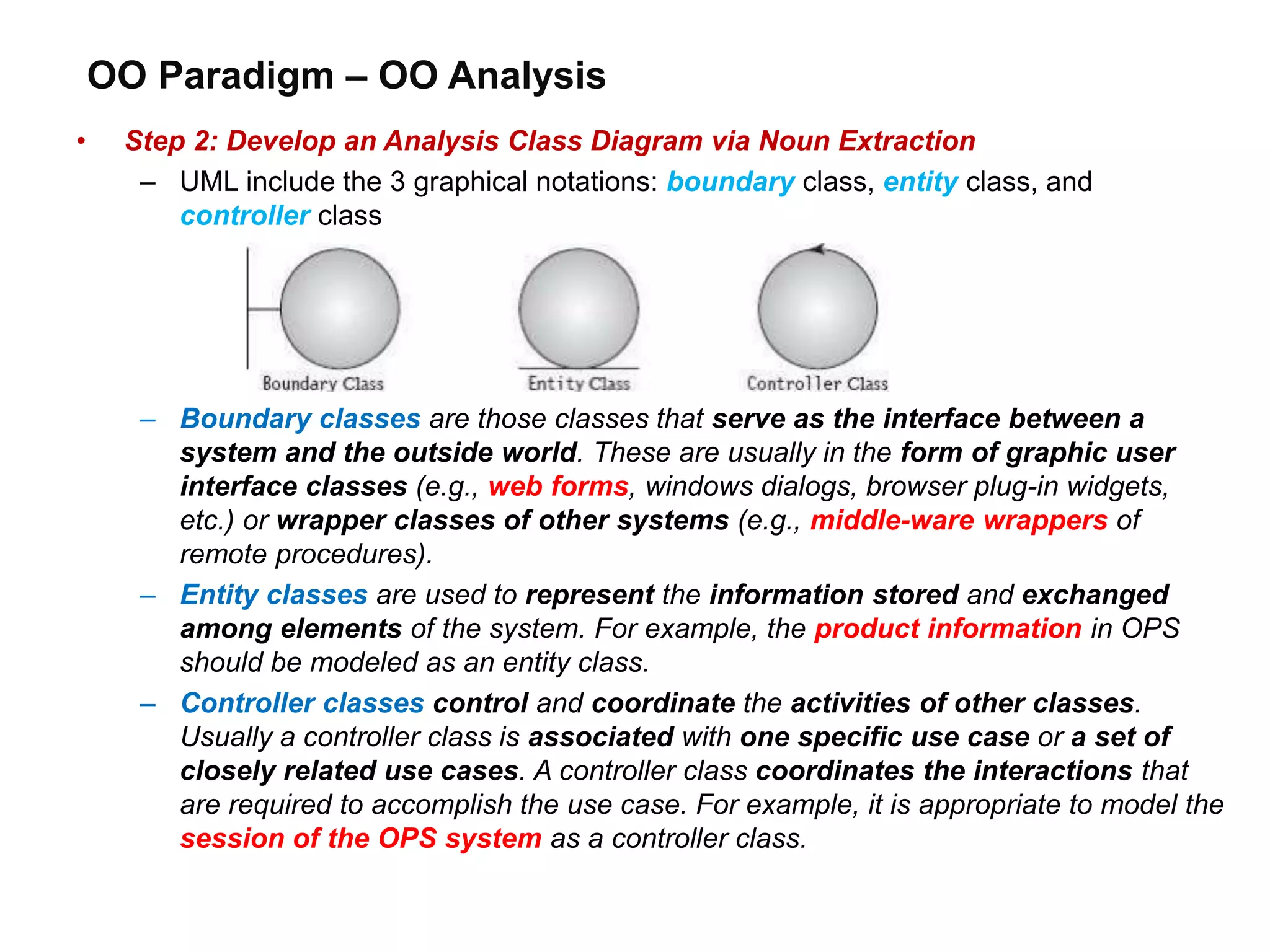 OO Paradigm – OO Analysis
• Step 2: Develop an Analysis Class Diagram via Noun Extraction
– UML include the 3 graphical notations: boundary class, entity class, and
controller class
– Boundary classes are those classes that serve as the interface between a
system and the outside world. These are usually in the form of graphic user
interface classes (e.g., web forms, windows dialogs, browser plug-in widgets,
etc.) or wrapper classes of other systems (e.g., middle-ware wrappers of
remote procedures).
– Entity classes are used to represent the information stored and exchanged
among elements of the system. For example, the product information in OPS
should be modeled as an entity class.
– Controller classes control and coordinate the activities of other classes.
Usually a controller class is associated with one specific use case or a set of
closely related use cases. A controller class coordinates the interactions that
are required to accomplish the use case. For example, it is appropriate to model the
session of the OPS system as a controller class.
 