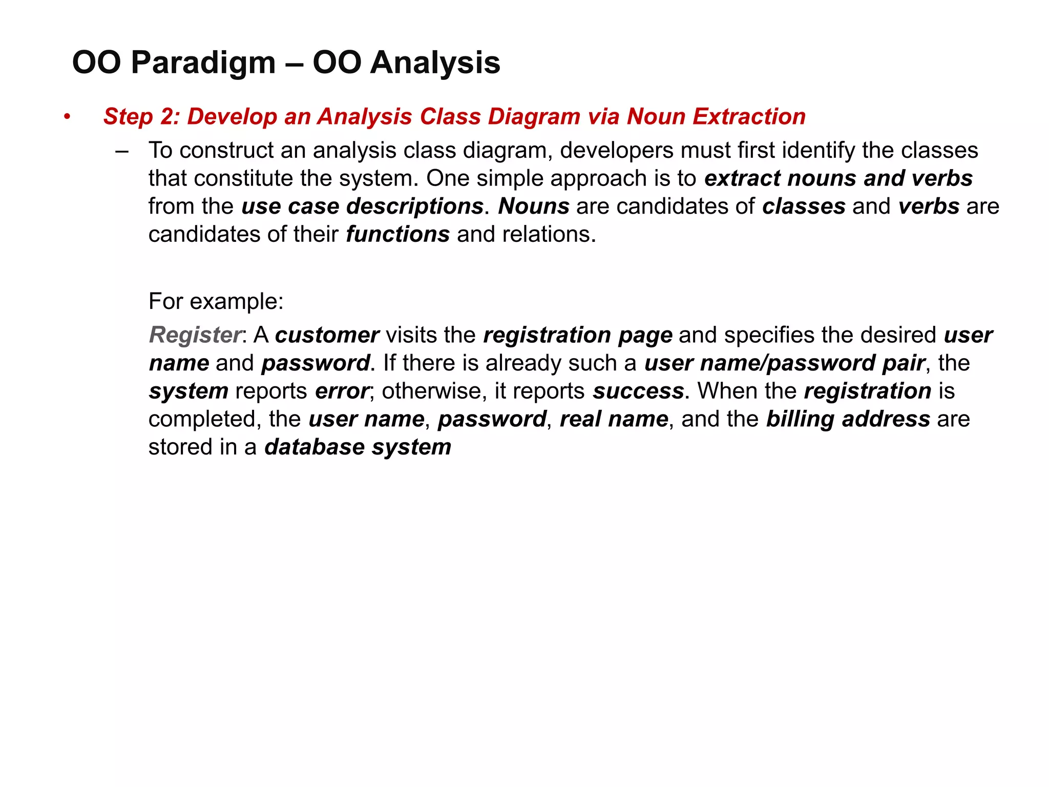 OO Paradigm – OO Analysis
• Step 2: Develop an Analysis Class Diagram via Noun Extraction
– To construct an analysis class diagram, developers must first identify the classes
that constitute the system. One simple approach is to extract nouns and verbs
from the use case descriptions. Nouns are candidates of classes and verbs are
candidates of their functions and relations.
For example:
Register: A customer visits the registration page and specifies the desired user
name and password. If there is already such a user name/password pair, the
system reports error; otherwise, it reports success. When the registration is
completed, the user name, password, real name, and the billing address are
stored in a database system
 
