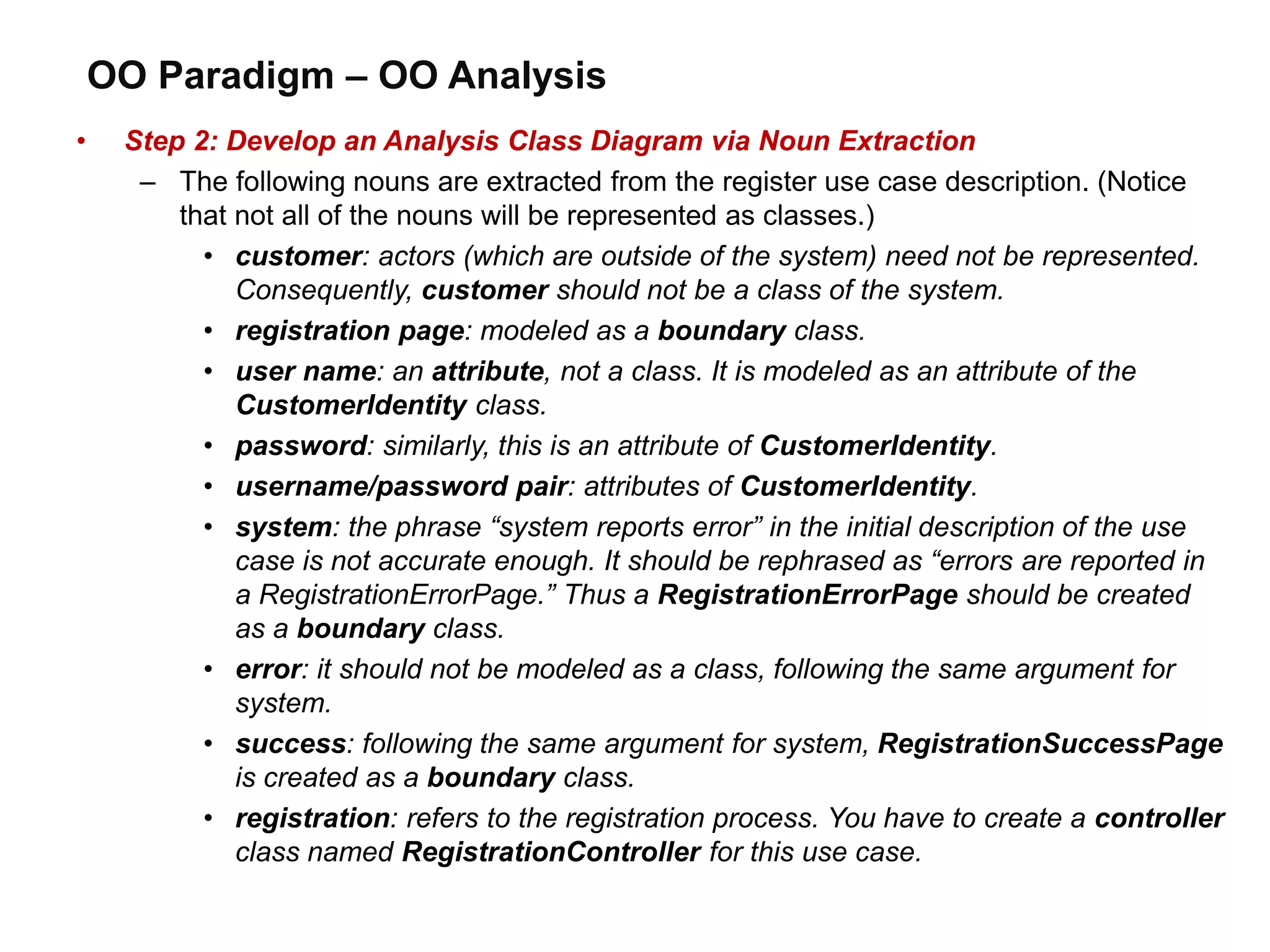 OO Paradigm – OO Analysis
• Step 2: Develop an Analysis Class Diagram via Noun Extraction
– The following nouns are extracted from the register use case description. (Notice
that not all of the nouns will be represented as classes.)
• customer: actors (which are outside of the system) need not be represented.
Consequently, customer should not be a class of the system.
• registration page: modeled as a boundary class.
• user name: an attribute, not a class. It is modeled as an attribute of the
CustomerIdentity class.
• password: similarly, this is an attribute of CustomerIdentity.
• username/password pair: attributes of CustomerIdentity.
• system: the phrase “system reports error” in the initial description of the use
case is not accurate enough. It should be rephrased as “errors are reported in
a RegistrationErrorPage.” Thus a RegistrationErrorPage should be created
as a boundary class.
• error: it should not be modeled as a class, following the same argument for
system.
• success: following the same argument for system, RegistrationSuccessPage
is created as a boundary class.
• registration: refers to the registration process. You have to create a controller
class named RegistrationController for this use case.
 