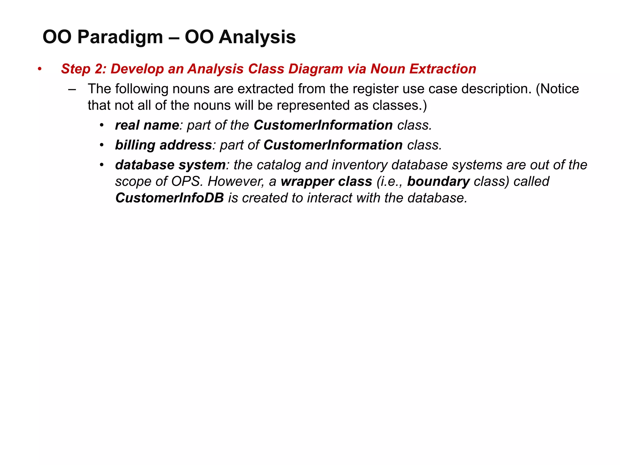 OO Paradigm – OO Analysis
• Step 2: Develop an Analysis Class Diagram via Noun Extraction
– The following nouns are extracted from the register use case description. (Notice
that not all of the nouns will be represented as classes.)
• real name: part of the CustomerInformation class.
• billing address: part of CustomerInformation class.
• database system: the catalog and inventory database systems are out of the
scope of OPS. However, a wrapper class (i.e., boundary class) called
CustomerInfoDB is created to interact with the database.
 