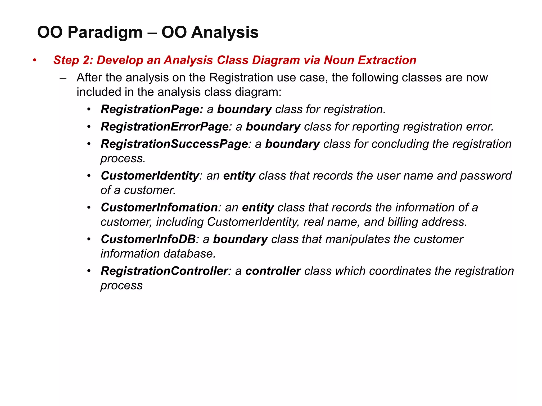 OO Paradigm – OO Analysis
• Step 2: Develop an Analysis Class Diagram via Noun Extraction
– After the analysis on the Registration use case, the following classes are now
included in the analysis class diagram:
• RegistrationPage: a boundary class for registration.
• RegistrationErrorPage: a boundary class for reporting registration error.
• RegistrationSuccessPage: a boundary class for concluding the registration
process.
• CustomerIdentity: an entity class that records the user name and password
of a customer.
• CustomerInfomation: an entity class that records the information of a
customer, including CustomerIdentity, real name, and billing address.
• CustomerInfoDB: a boundary class that manipulates the customer
information database.
• RegistrationController: a controller class which coordinates the registration
process
 