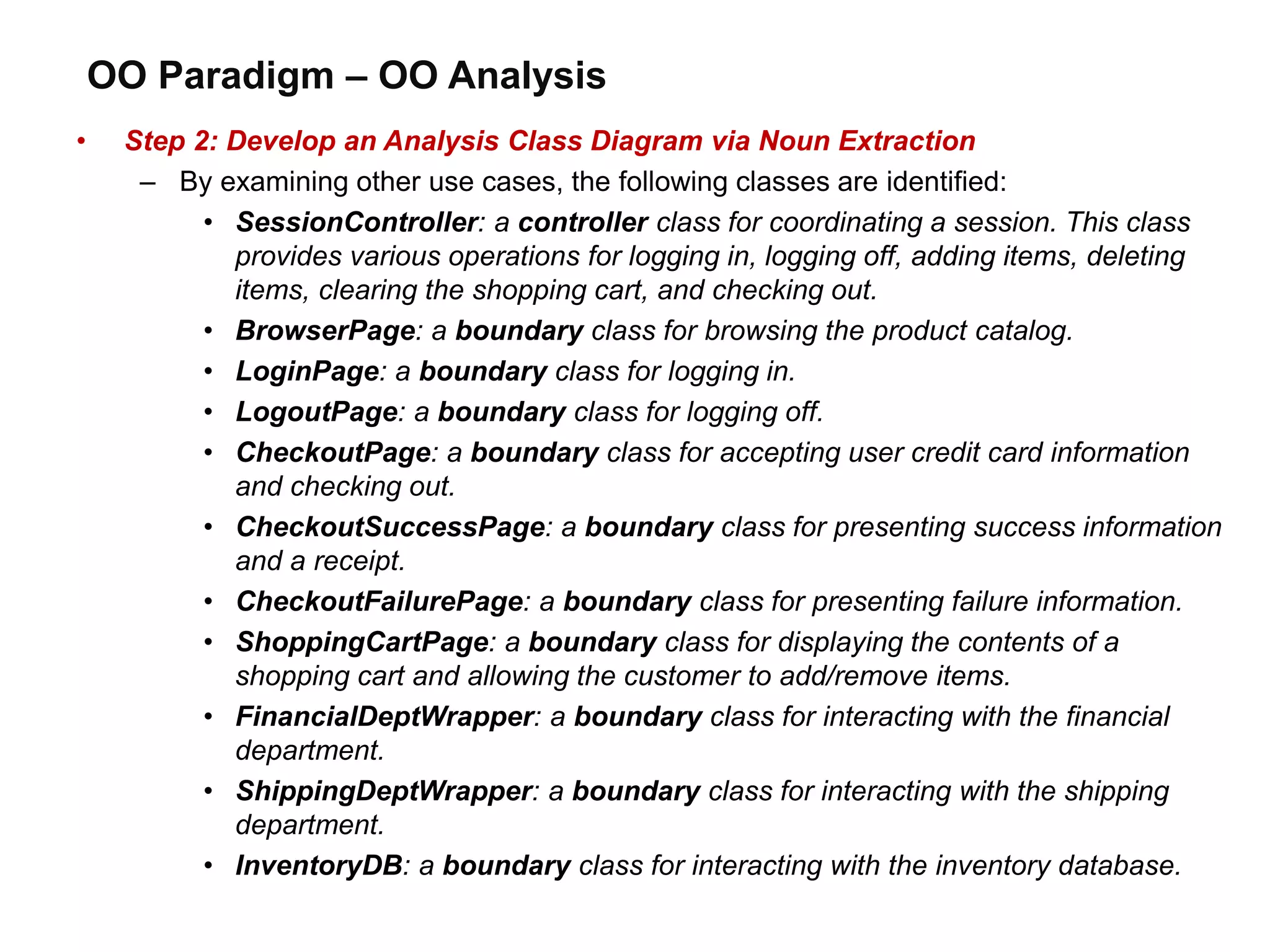 OO Paradigm – OO Analysis
• Step 2: Develop an Analysis Class Diagram via Noun Extraction
– By examining other use cases, the following classes are identified:
• SessionController: a controller class for coordinating a session. This class
provides various operations for logging in, logging off, adding items, deleting
items, clearing the shopping cart, and checking out.
• BrowserPage: a boundary class for browsing the product catalog.
• LoginPage: a boundary class for logging in.
• LogoutPage: a boundary class for logging off.
• CheckoutPage: a boundary class for accepting user credit card information
and checking out.
• CheckoutSuccessPage: a boundary class for presenting success information
and a receipt.
• CheckoutFailurePage: a boundary class for presenting failure information.
• ShoppingCartPage: a boundary class for displaying the contents of a
shopping cart and allowing the customer to add/remove items.
• FinancialDeptWrapper: a boundary class for interacting with the financial
department.
• ShippingDeptWrapper: a boundary class for interacting with the shipping
department.
• InventoryDB: a boundary class for interacting with the inventory database.
 