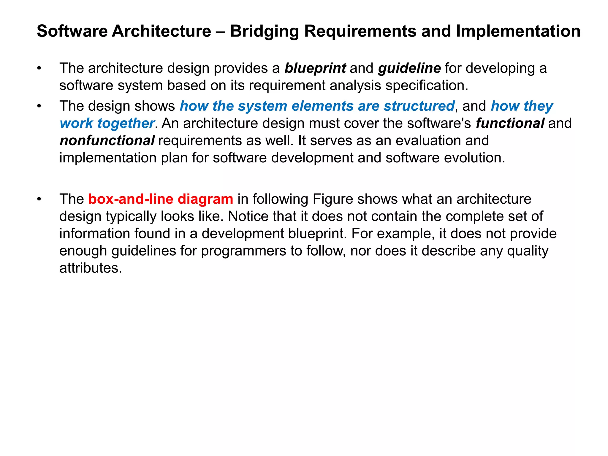 Software Architecture – Bridging Requirements and Implementation
• The architecture design provides a blueprint and guideline for developing a
software system based on its requirement analysis specification.
• The design shows how the system elements are structured, and how they
work together. An architecture design must cover the software's functional and
nonfunctional requirements as well. It serves as an evaluation and
implementation plan for software development and software evolution.
• The box-and-line diagram in following Figure shows what an architecture
design typically looks like. Notice that it does not contain the complete set of
information found in a development blueprint. For example, it does not provide
enough guidelines for programmers to follow, nor does it describe any quality
attributes.
 