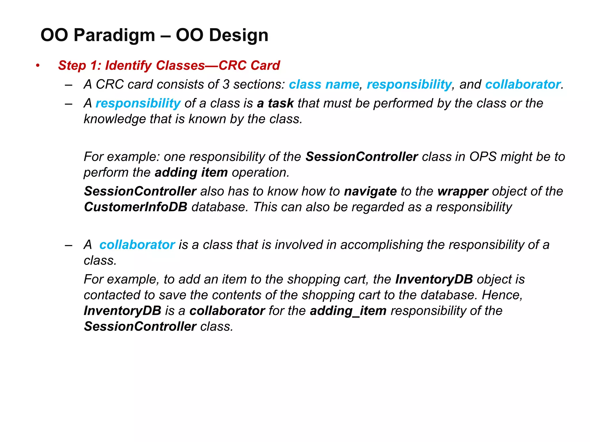 OO Paradigm – OO Design
• Step 1: Identify Classes—CRC Card
– A CRC card consists of 3 sections: class name, responsibility, and collaborator.
– A responsibility of a class is a task that must be performed by the class or the
knowledge that is known by the class.
For example: one responsibility of the SessionController class in OPS might be to
perform the adding item operation.
SessionController also has to know how to navigate to the wrapper object of the
CustomerInfoDB database. This can also be regarded as a responsibility
– A collaborator is a class that is involved in accomplishing the responsibility of a
class.
For example, to add an item to the shopping cart, the InventoryDB object is
contacted to save the contents of the shopping cart to the database. Hence,
InventoryDB is a collaborator for the adding_item responsibility of the
SessionController class.
 