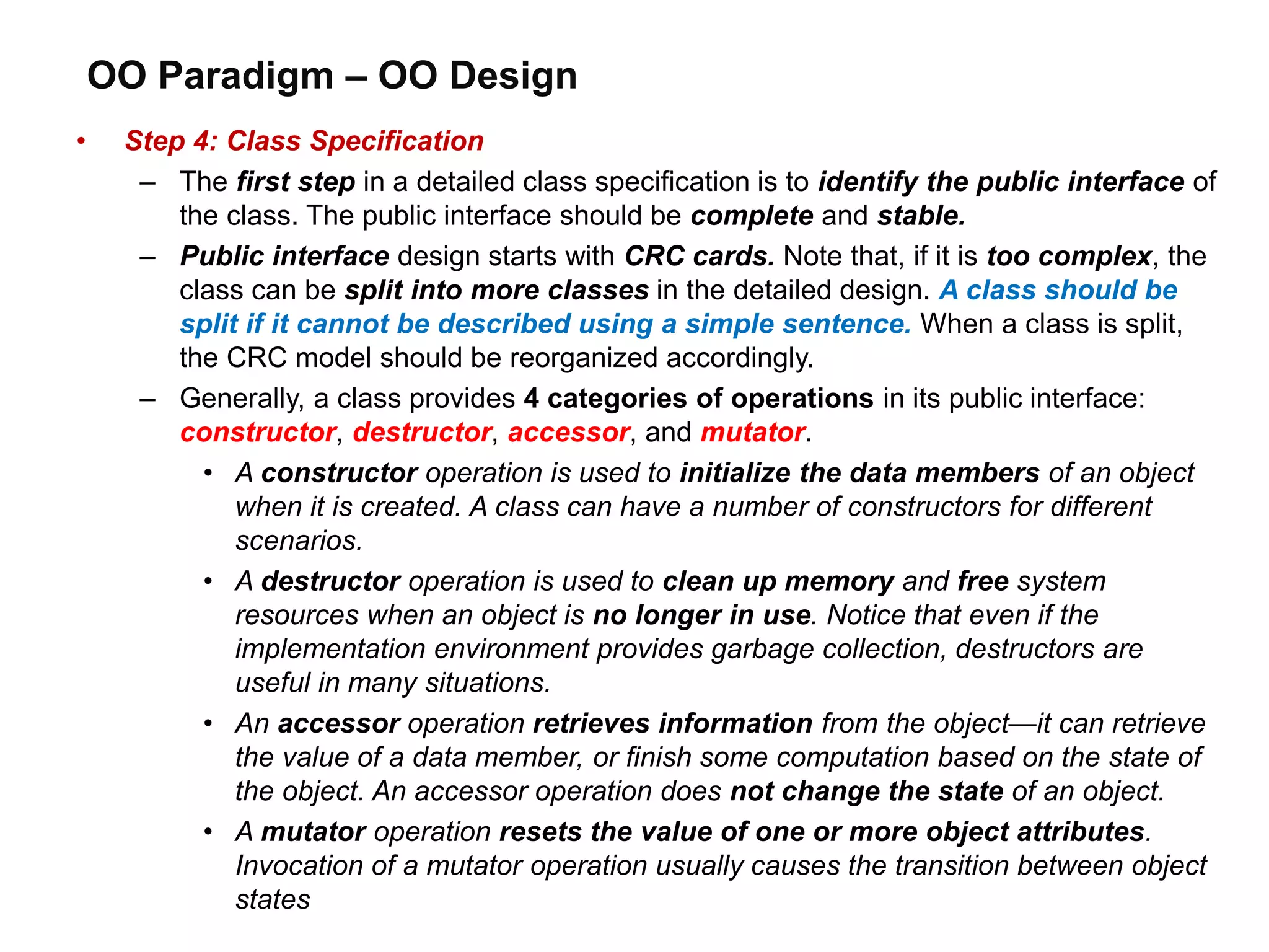 OO Paradigm – OO Design
• Step 4: Class Specification
– The first step in a detailed class specification is to identify the public interface of
the class. The public interface should be complete and stable.
– Public interface design starts with CRC cards. Note that, if it is too complex, the
class can be split into more classes in the detailed design. A class should be
split if it cannot be described using a simple sentence. When a class is split,
the CRC model should be reorganized accordingly.
– Generally, a class provides 4 categories of operations in its public interface:
constructor, destructor, accessor, and mutator.
• A constructor operation is used to initialize the data members of an object
when it is created. A class can have a number of constructors for different
scenarios.
• A destructor operation is used to clean up memory and free system
resources when an object is no longer in use. Notice that even if the
implementation environment provides garbage collection, destructors are
useful in many situations.
• An accessor operation retrieves information from the object—it can retrieve
the value of a data member, or finish some computation based on the state of
the object. An accessor operation does not change the state of an object.
• A mutator operation resets the value of one or more object attributes.
Invocation of a mutator operation usually causes the transition between object
states
 