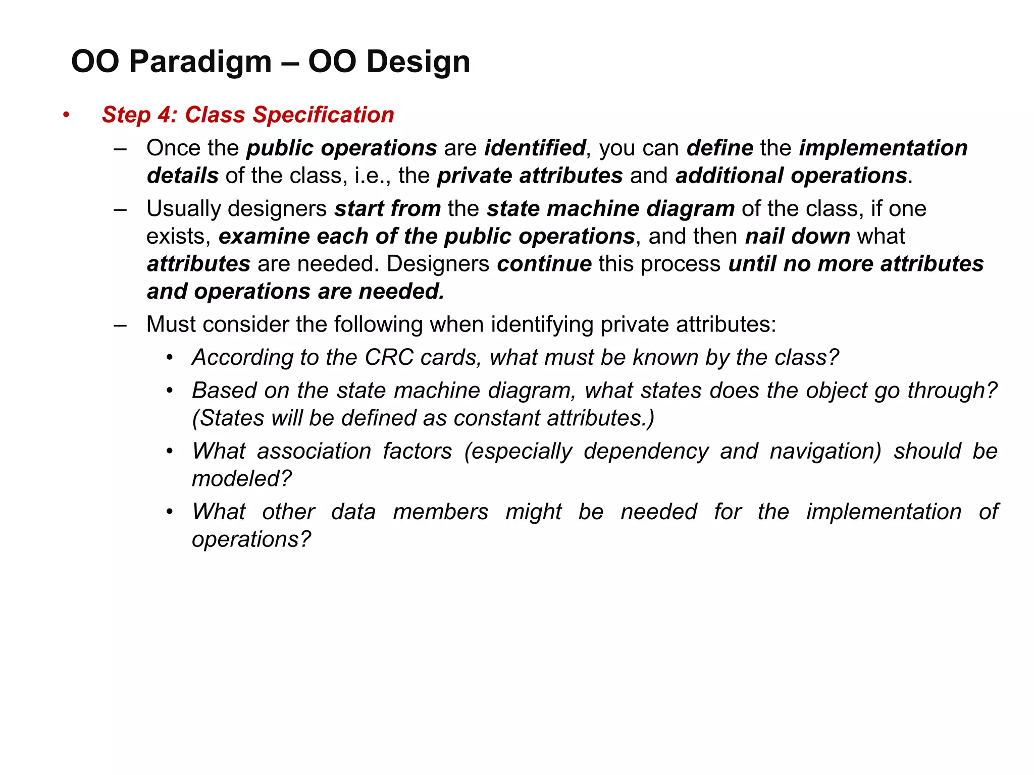 OO Paradigm – OO Design
• Step 4: Class Specification
– Once the public operations are identified, you can define the implementation
details of the class, i.e., the private attributes and additional operations.
– Usually designers start from the state machine diagram of the class, if one
exists, examine each of the public operations, and then nail down what
attributes are needed. Designers continue this process until no more attributes
and operations are needed.
– Must consider the following when identifying private attributes:
• According to the CRC cards, what must be known by the class?
• Based on the state machine diagram, what states does the object go through?
(States will be defined as constant attributes.)
• What association factors (especially dependency and navigation) should be
modeled?
• What other data members might be needed for the implementation of
operations?
 