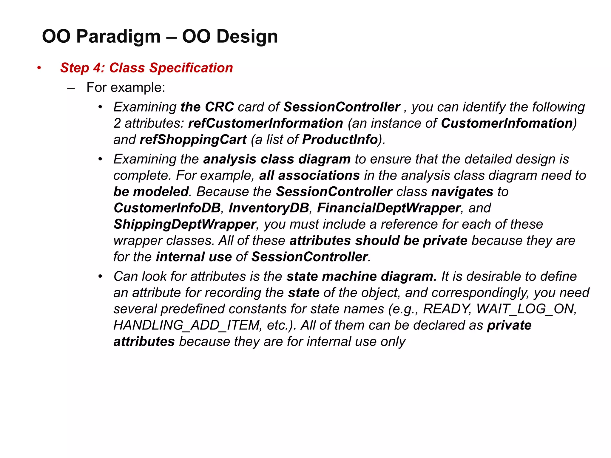 OO Paradigm – OO Design
• Step 4: Class Specification
– For example:
• Examining the CRC card of SessionController , you can identify the following
2 attributes: refCustomerInformation (an instance of CustomerInfomation)
and refShoppingCart (a list of ProductInfo).
• Examining the analysis class diagram to ensure that the detailed design is
complete. For example, all associations in the analysis class diagram need to
be modeled. Because the SessionController class navigates to
CustomerInfoDB, InventoryDB, FinancialDeptWrapper, and
ShippingDeptWrapper, you must include a reference for each of these
wrapper classes. All of these attributes should be private because they are
for the internal use of SessionController.
• Can look for attributes is the state machine diagram. It is desirable to define
an attribute for recording the state of the object, and correspondingly, you need
several predefined constants for state names (e.g., READY, WAIT_LOG_ON,
HANDLING_ADD_ITEM, etc.). All of them can be declared as private
attributes because they are for internal use only
 