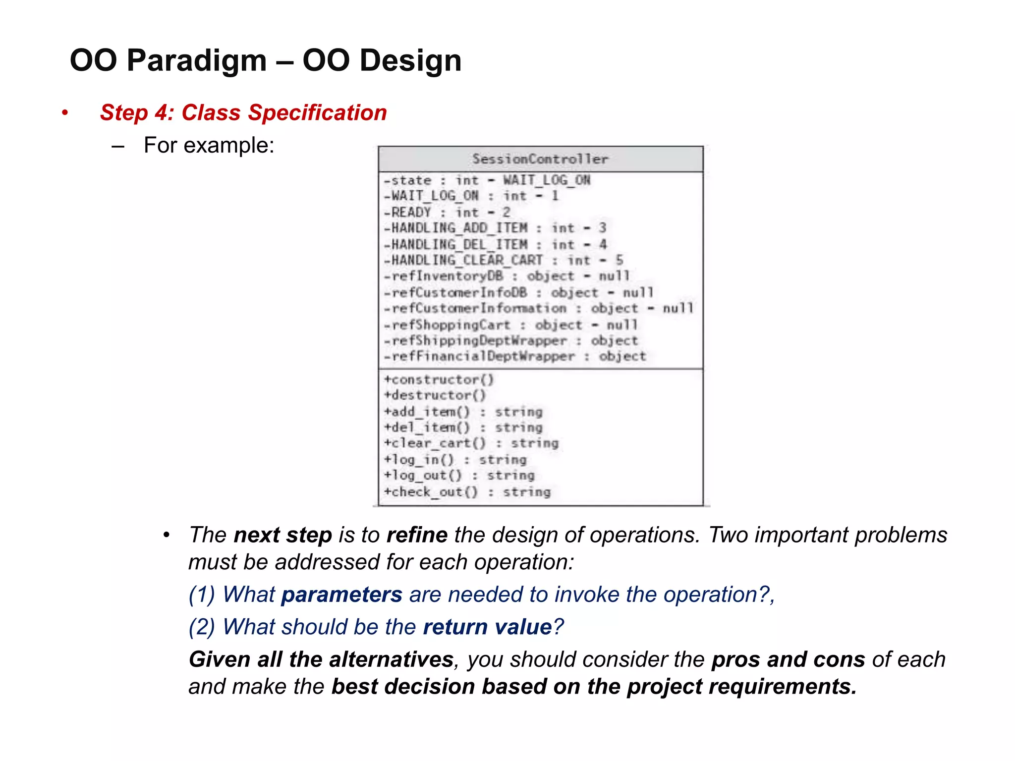 OO Paradigm – OO Design
• Step 4: Class Specification
– For example:
• The next step is to refine the design of operations. Two important problems
must be addressed for each operation:
(1) What parameters are needed to invoke the operation?,
(2) What should be the return value?
Given all the alternatives, you should consider the pros and cons of each
and make the best decision based on the project requirements.
 