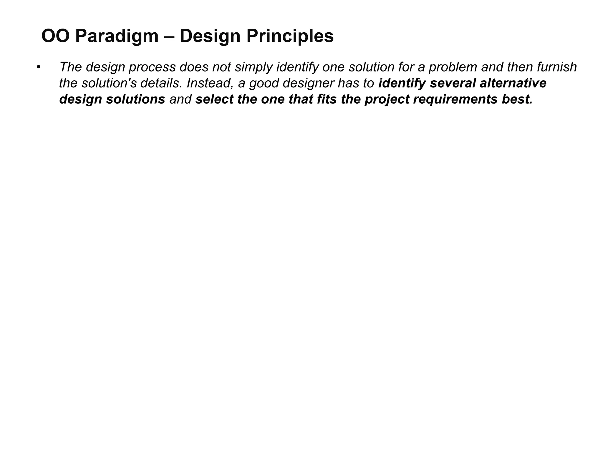 OO Paradigm – Design Principles
• The design process does not simply identify one solution for a problem and then furnish
the solution's details. Instead, a good designer has to identify several alternative
design solutions and select the one that fits the project requirements best.
 