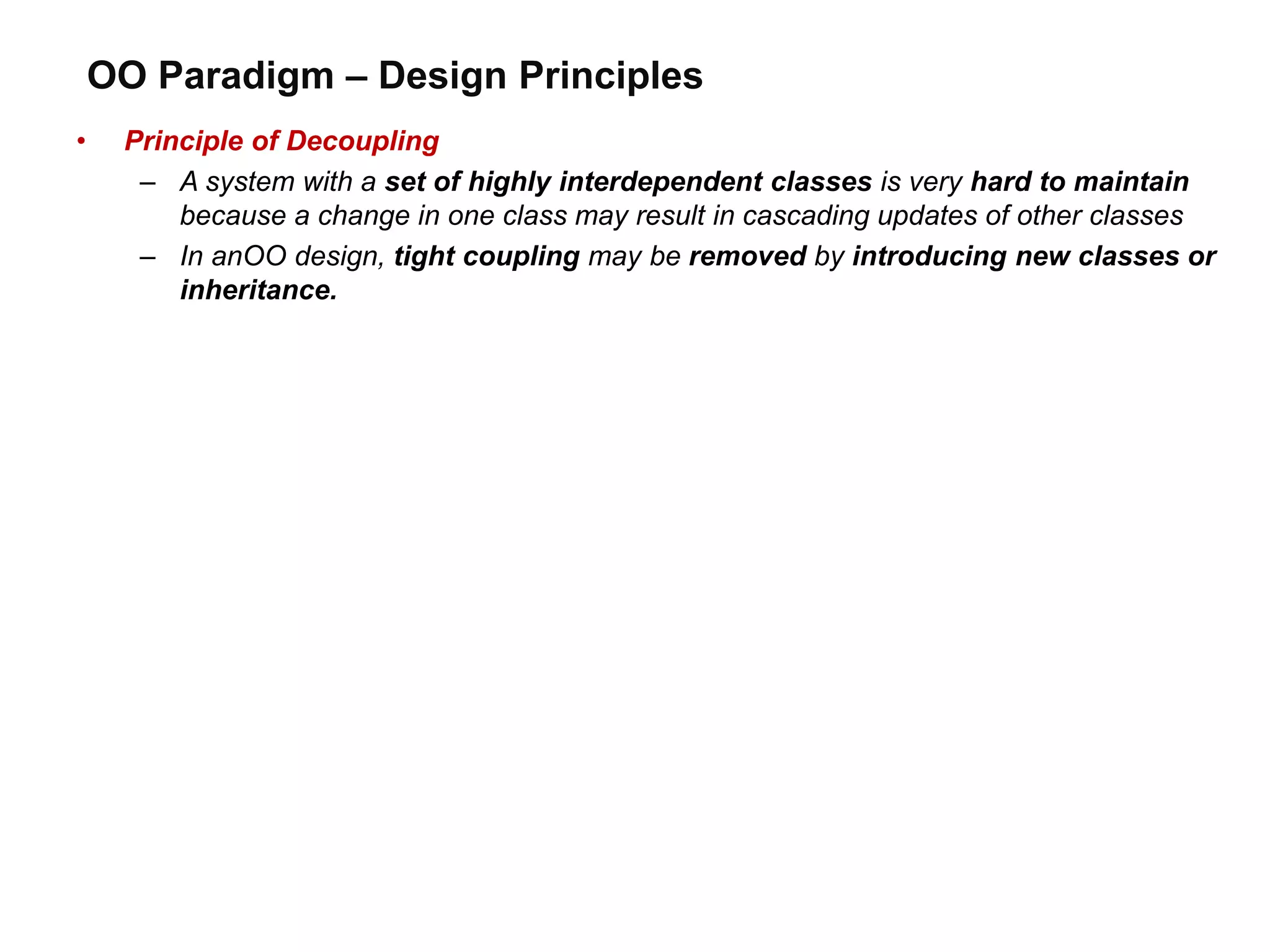 OO Paradigm – Design Principles
• Principle of Decoupling
– A system with a set of highly interdependent classes is very hard to maintain
because a change in one class may result in cascading updates of other classes
– In anOO design, tight coupling may be removed by introducing new classes or
inheritance.
 