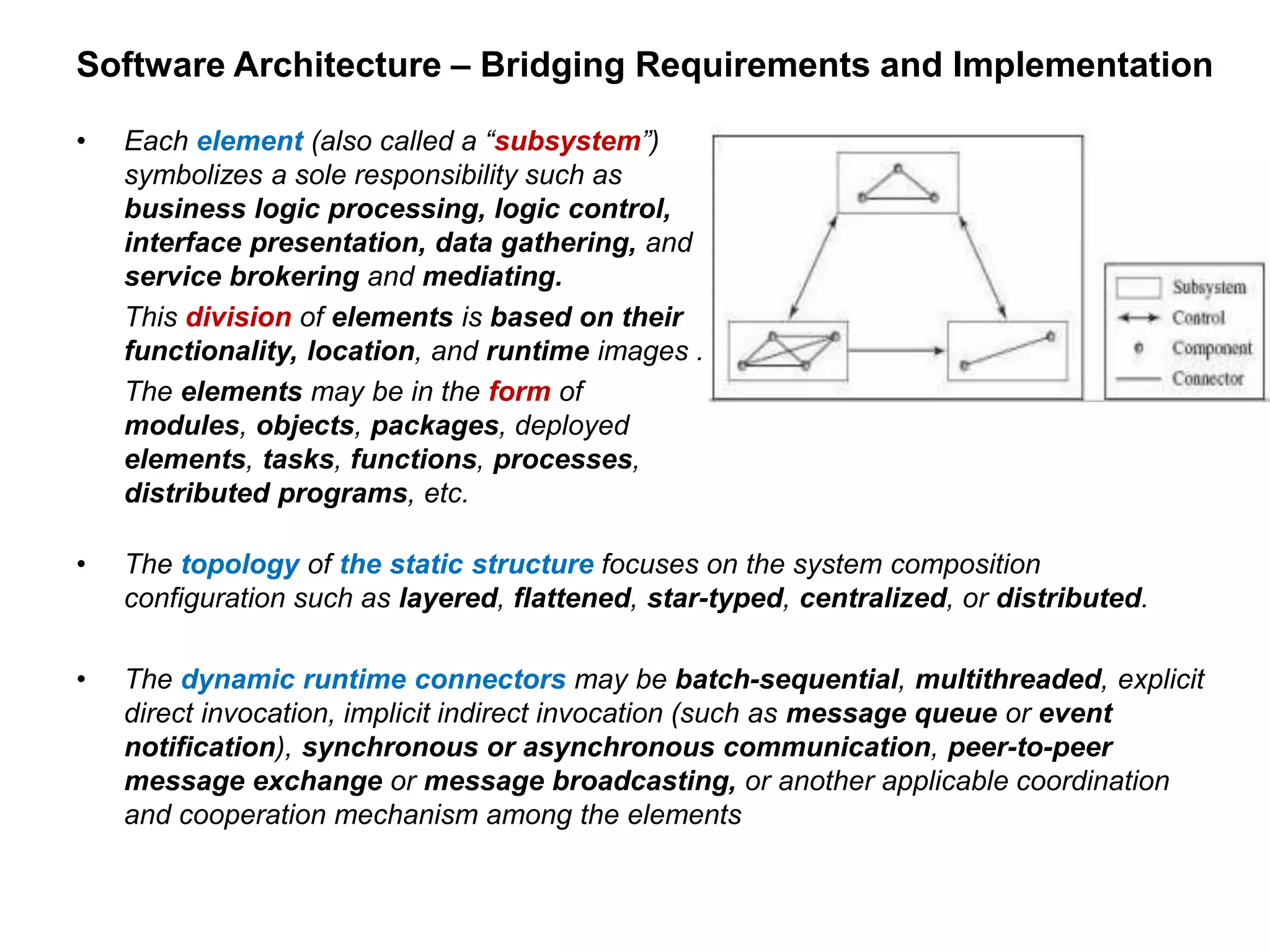 Software Architecture – Bridging Requirements and Implementation
• Each element (also called a “subsystem”)
symbolizes a sole responsibility such as
business logic processing, logic control,
interface presentation, data gathering, and
service brokering and mediating.
This division of elements is based on their
functionality, location, and runtime images .
The elements may be in the form of
modules, objects, packages, deployed
elements, tasks, functions, processes,
distributed programs, etc.
• The topology of the static structure focuses on the system composition
configuration such as layered, flattened, star-typed, centralized, or distributed.
• The dynamic runtime connectors may be batch-sequential, multithreaded, explicit
direct invocation, implicit indirect invocation (such as message queue or event
notification), synchronous or asynchronous communication, peer-to-peer
message exchange or message broadcasting, or another applicable coordination
and cooperation mechanism among the elements
 