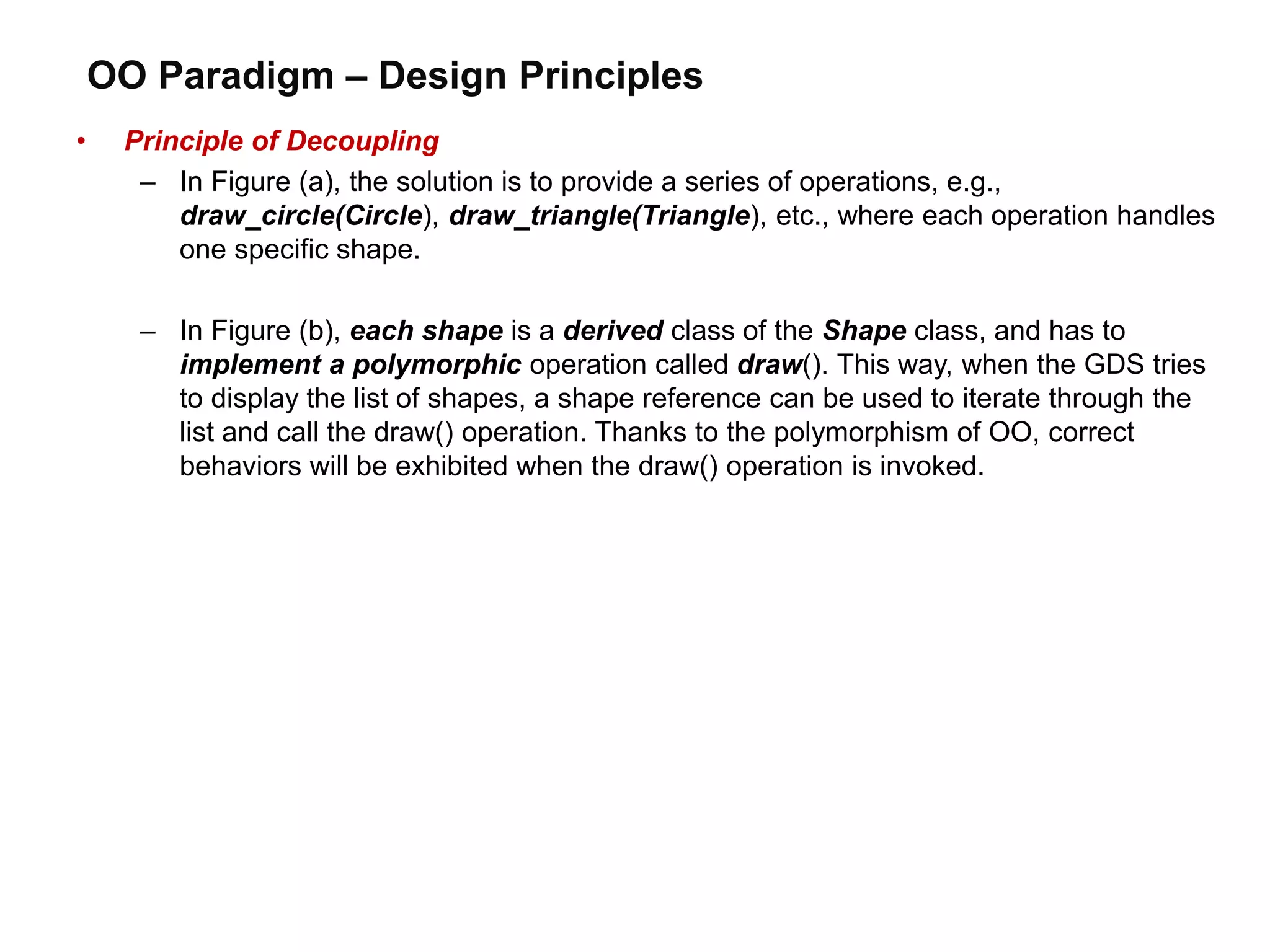 OO Paradigm – Design Principles
• Principle of Decoupling
– In Figure (a), the solution is to provide a series of operations, e.g.,
draw_circle(Circle), draw_triangle(Triangle), etc., where each operation handles
one specific shape.
– In Figure (b), each shape is a derived class of the Shape class, and has to
implement a polymorphic operation called draw(). This way, when the GDS tries
to display the list of shapes, a shape reference can be used to iterate through the
list and call the draw() operation. Thanks to the polymorphism of OO, correct
behaviors will be exhibited when the draw() operation is invoked.
 