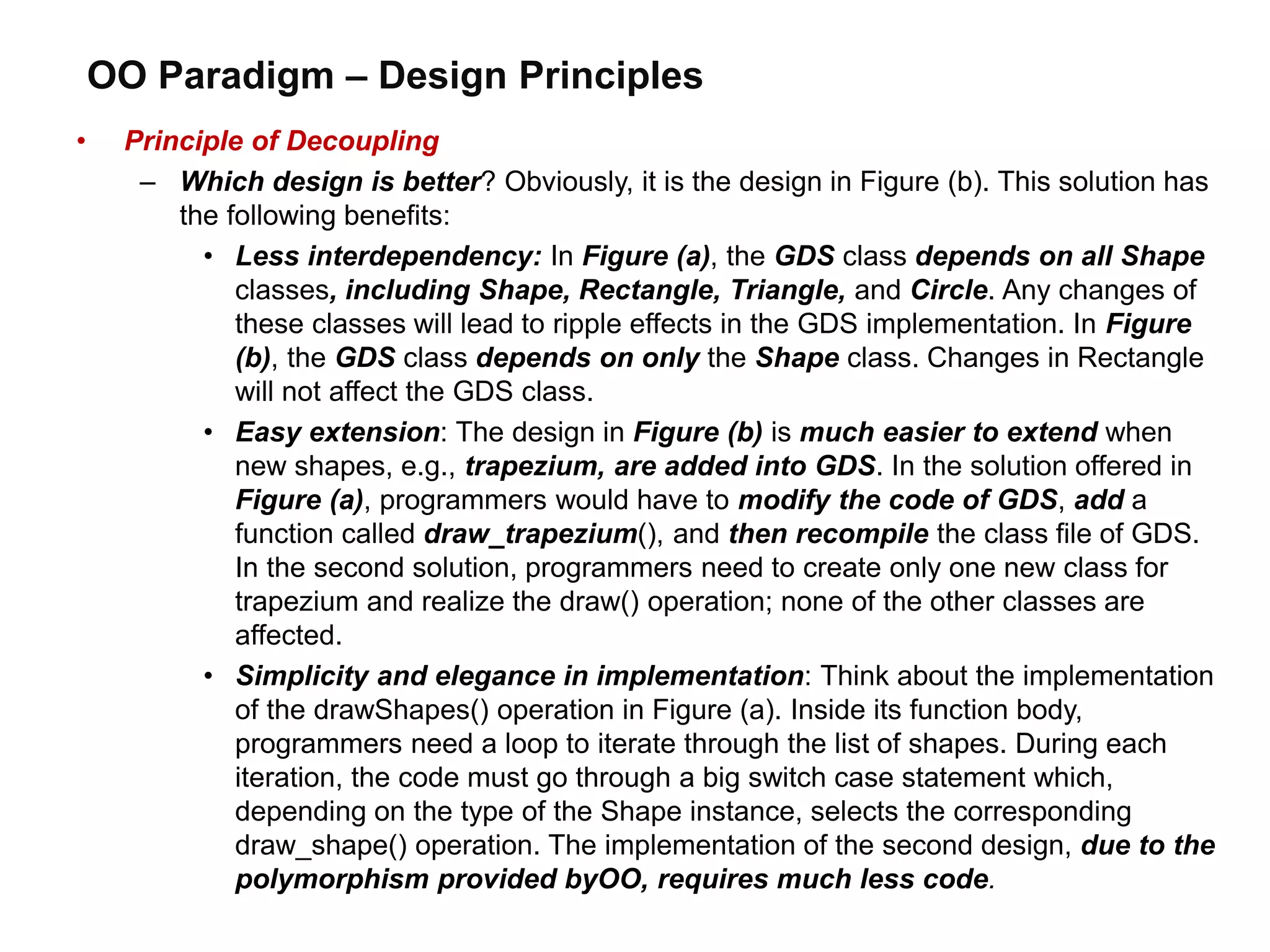OO Paradigm – Design Principles
• Principle of Decoupling
– Which design is better? Obviously, it is the design in Figure (b). This solution has
the following benefits:
• Less interdependency: In Figure (a), the GDS class depends on all Shape
classes, including Shape, Rectangle, Triangle, and Circle. Any changes of
these classes will lead to ripple effects in the GDS implementation. In Figure
(b), the GDS class depends on only the Shape class. Changes in Rectangle
will not affect the GDS class.
• Easy extension: The design in Figure (b) is much easier to extend when
new shapes, e.g., trapezium, are added into GDS. In the solution offered in
Figure (a), programmers would have to modify the code of GDS, add a
function called draw_trapezium(), and then recompile the class file of GDS.
In the second solution, programmers need to create only one new class for
trapezium and realize the draw() operation; none of the other classes are
affected.
• Simplicity and elegance in implementation: Think about the implementation
of the drawShapes() operation in Figure (a). Inside its function body,
programmers need a loop to iterate through the list of shapes. During each
iteration, the code must go through a big switch case statement which,
depending on the type of the Shape instance, selects the corresponding
draw_shape() operation. The implementation of the second design, due to the
polymorphism provided byOO, requires much less code.
 