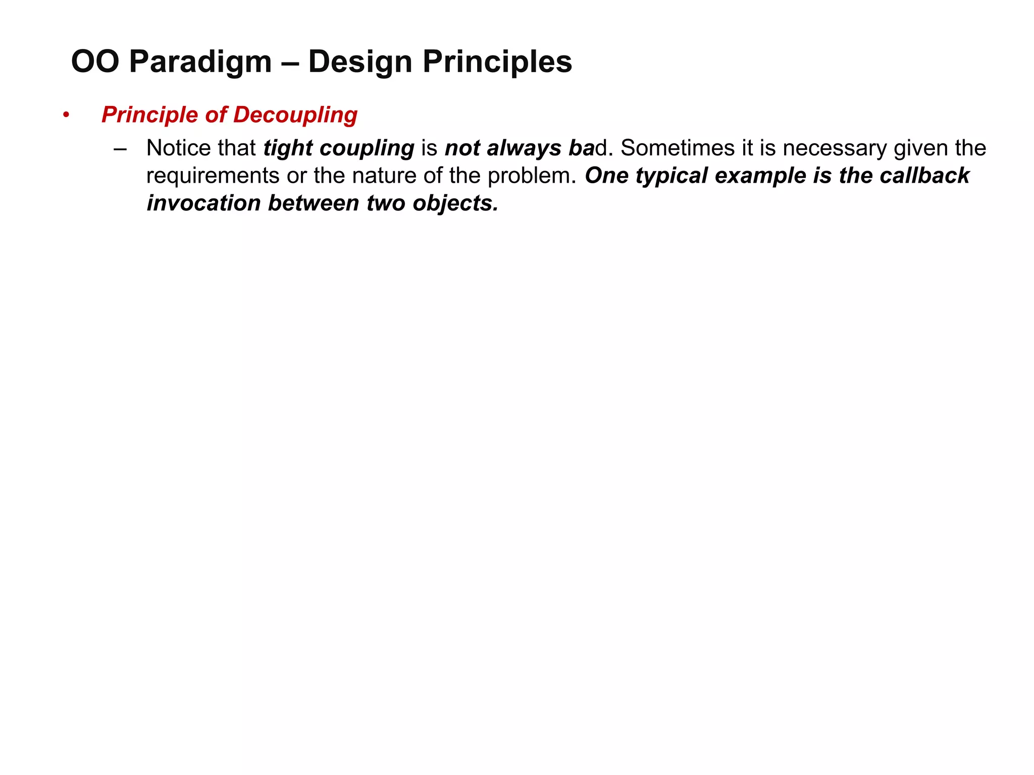 OO Paradigm – Design Principles
• Principle of Decoupling
– Notice that tight coupling is not always bad. Sometimes it is necessary given the
requirements or the nature of the problem. One typical example is the callback
invocation between two objects.
 