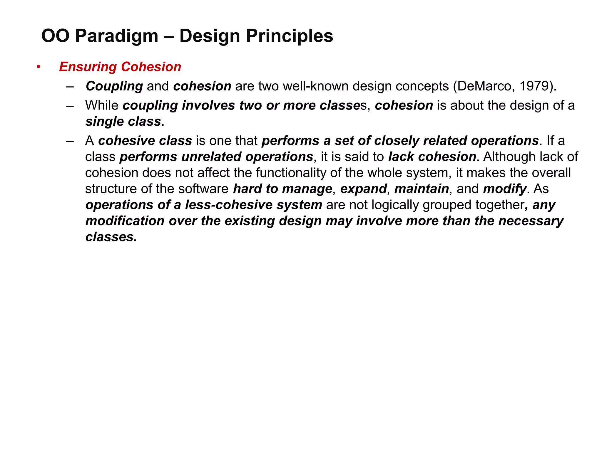 OO Paradigm – Design Principles
• Ensuring Cohesion
– Coupling and cohesion are two well-known design concepts (DeMarco, 1979).
– While coupling involves two or more classes, cohesion is about the design of a
single class.
– A cohesive class is one that performs a set of closely related operations. If a
class performs unrelated operations, it is said to lack cohesion. Although lack of
cohesion does not affect the functionality of the whole system, it makes the overall
structure of the software hard to manage, expand, maintain, and modify. As
operations of a less-cohesive system are not logically grouped together, any
modification over the existing design may involve more than the necessary
classes.
 