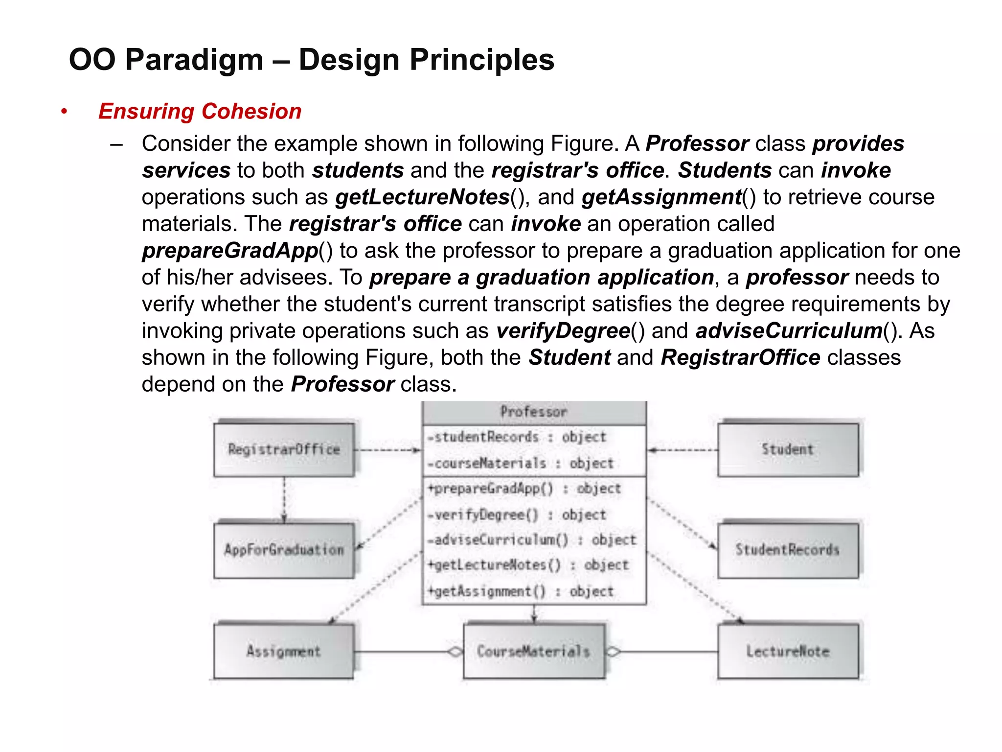 OO Paradigm – Design Principles
• Ensuring Cohesion
– Consider the example shown in following Figure. A Professor class provides
services to both students and the registrar's office. Students can invoke
operations such as getLectureNotes(), and getAssignment() to retrieve course
materials. The registrar's office can invoke an operation called
prepareGradApp() to ask the professor to prepare a graduation application for one
of his/her advisees. To prepare a graduation application, a professor needs to
verify whether the student's current transcript satisfies the degree requirements by
invoking private operations such as verifyDegree() and adviseCurriculum(). As
shown in the following Figure, both the Student and RegistrarOffice classes
depend on the Professor class.
 