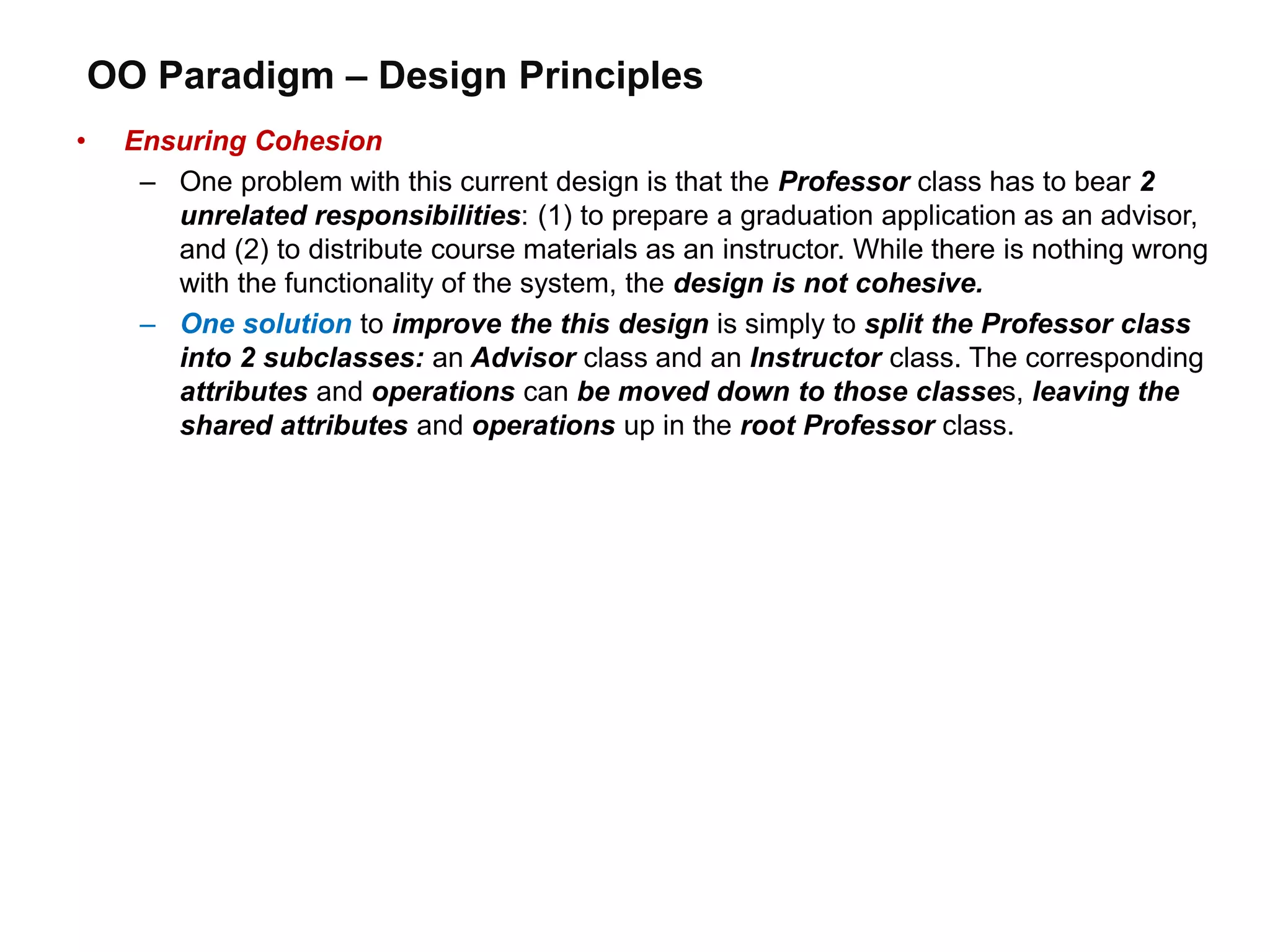 OO Paradigm – Design Principles
• Ensuring Cohesion
– One problem with this current design is that the Professor class has to bear 2
unrelated responsibilities: (1) to prepare a graduation application as an advisor,
and (2) to distribute course materials as an instructor. While there is nothing wrong
with the functionality of the system, the design is not cohesive.
– One solution to improve the this design is simply to split the Professor class
into 2 subclasses: an Advisor class and an Instructor class. The corresponding
attributes and operations can be moved down to those classes, leaving the
shared attributes and operations up in the root Professor class.
 