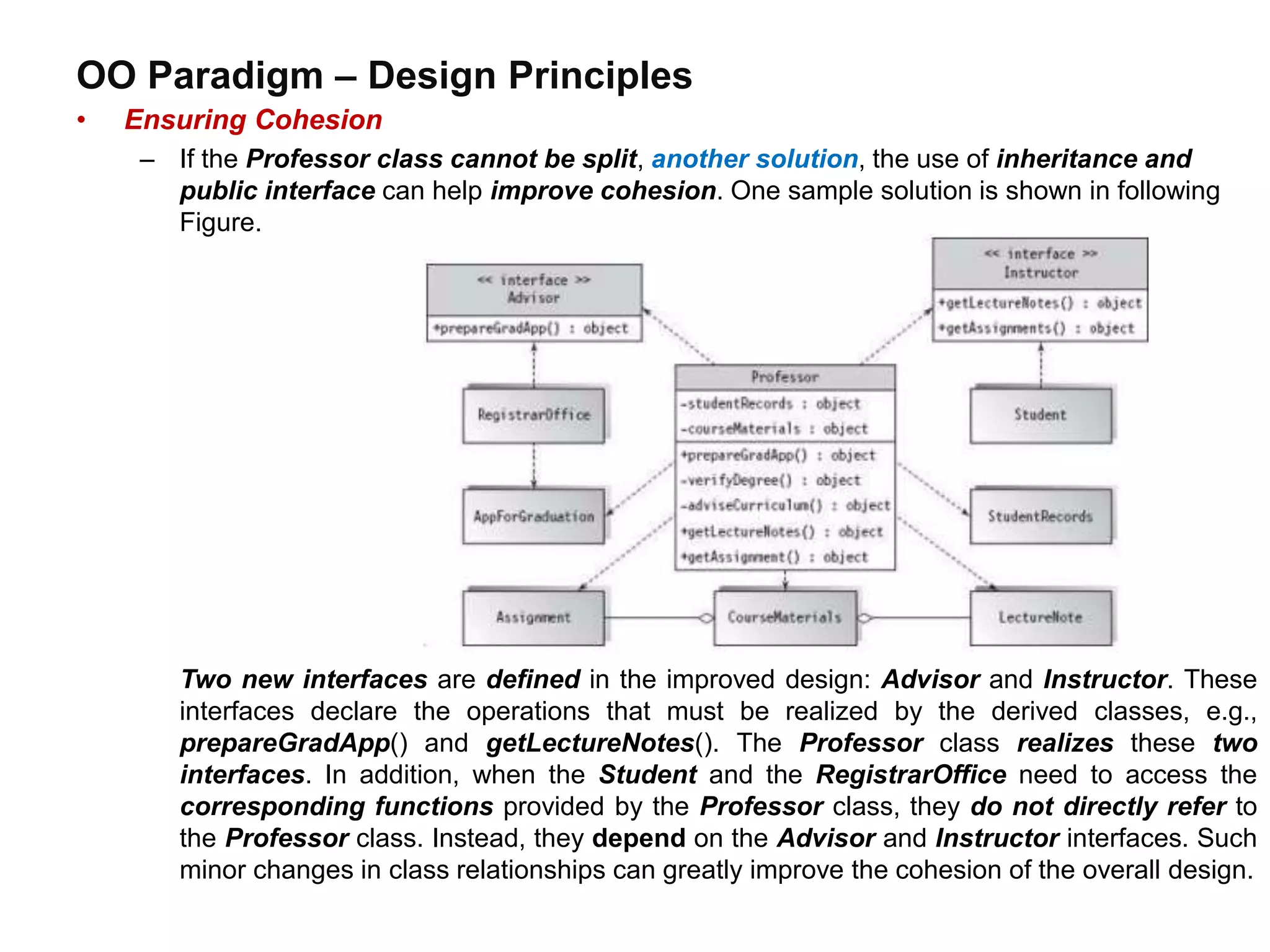 OO Paradigm – Design Principles
• Ensuring Cohesion
– If the Professor class cannot be split, another solution, the use of inheritance and
public interface can help improve cohesion. One sample solution is shown in following
Figure.
Two new interfaces are defined in the improved design: Advisor and Instructor. These
interfaces declare the operations that must be realized by the derived classes, e.g.,
prepareGradApp() and getLectureNotes(). The Professor class realizes these two
interfaces. In addition, when the Student and the RegistrarOffice need to access the
corresponding functions provided by the Professor class, they do not directly refer to
the Professor class. Instead, they depend on the Advisor and Instructor interfaces. Such
minor changes in class relationships can greatly improve the cohesion of the overall design.
 