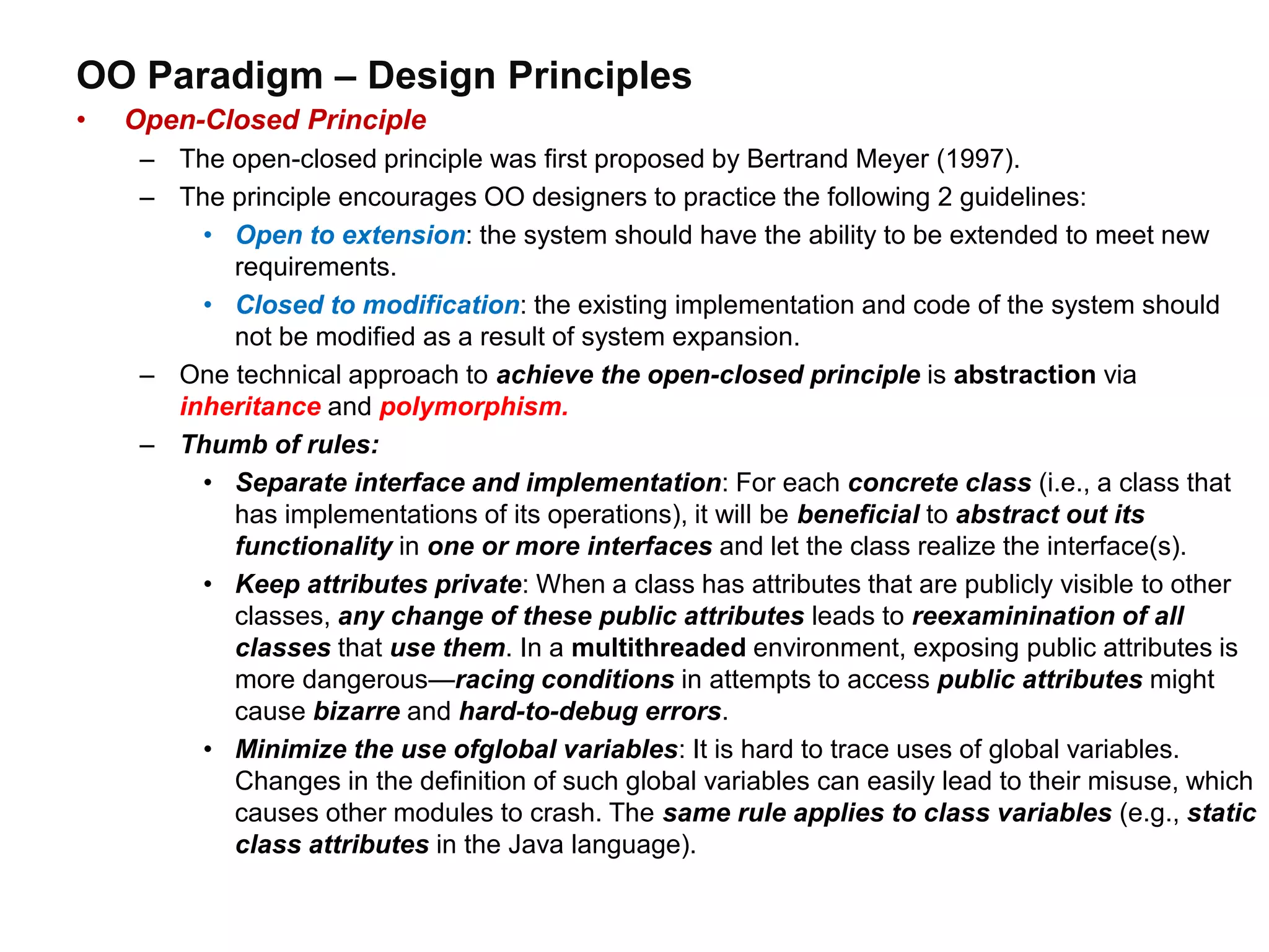 OO Paradigm – Design Principles
• Open-Closed Principle
– The open-closed principle was first proposed by Bertrand Meyer (1997).
– The principle encourages OO designers to practice the following 2 guidelines:
• Open to extension: the system should have the ability to be extended to meet new
requirements.
• Closed to modification: the existing implementation and code of the system should
not be modified as a result of system expansion.
– One technical approach to achieve the open-closed principle is abstraction via
inheritance and polymorphism.
– Thumb of rules:
• Separate interface and implementation: For each concrete class (i.e., a class that
has implementations of its operations), it will be beneficial to abstract out its
functionality in one or more interfaces and let the class realize the interface(s).
• Keep attributes private: When a class has attributes that are publicly visible to other
classes, any change of these public attributes leads to reexaminination of all
classes that use them. In a multithreaded environment, exposing public attributes is
more dangerous—racing conditions in attempts to access public attributes might
cause bizarre and hard-to-debug errors.
• Minimize the use ofglobal variables: It is hard to trace uses of global variables.
Changes in the definition of such global variables can easily lead to their misuse, which
causes other modules to crash. The same rule applies to class variables (e.g., static
class attributes in the Java language).
 