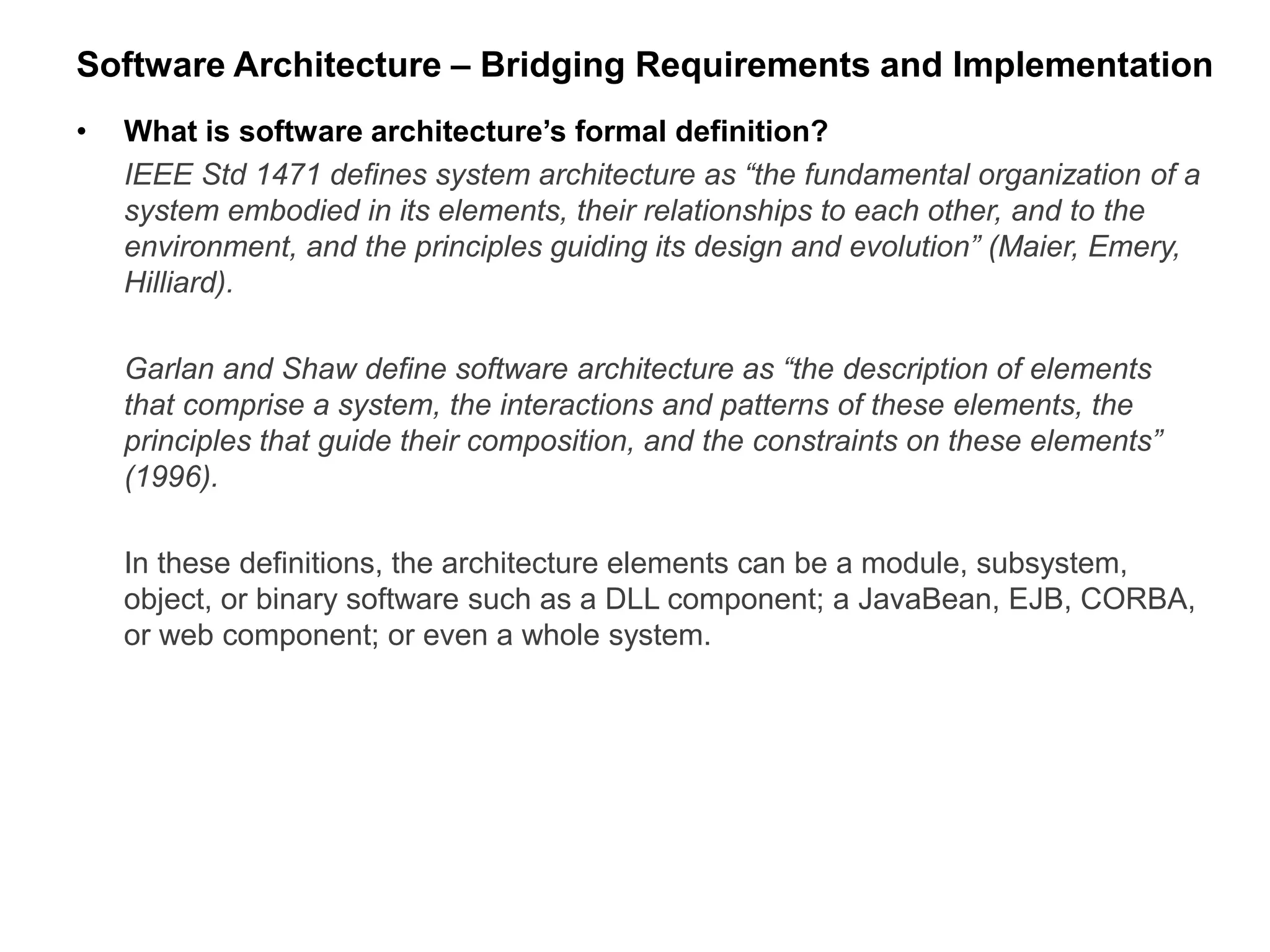 Software Architecture – Bridging Requirements and Implementation
• What is software architecture’s formal definition?
IEEE Std 1471 defines system architecture as “the fundamental organization of a
system embodied in its elements, their relationships to each other, and to the
environment, and the principles guiding its design and evolution” (Maier, Emery,
Hilliard).
Garlan and Shaw define software architecture as “the description of elements
that comprise a system, the interactions and patterns of these elements, the
principles that guide their composition, and the constraints on these elements”
(1996).
In these definitions, the architecture elements can be a module, subsystem,
object, or binary software such as a DLL component; a JavaBean, EJB, CORBA,
or web component; or even a whole system.
 