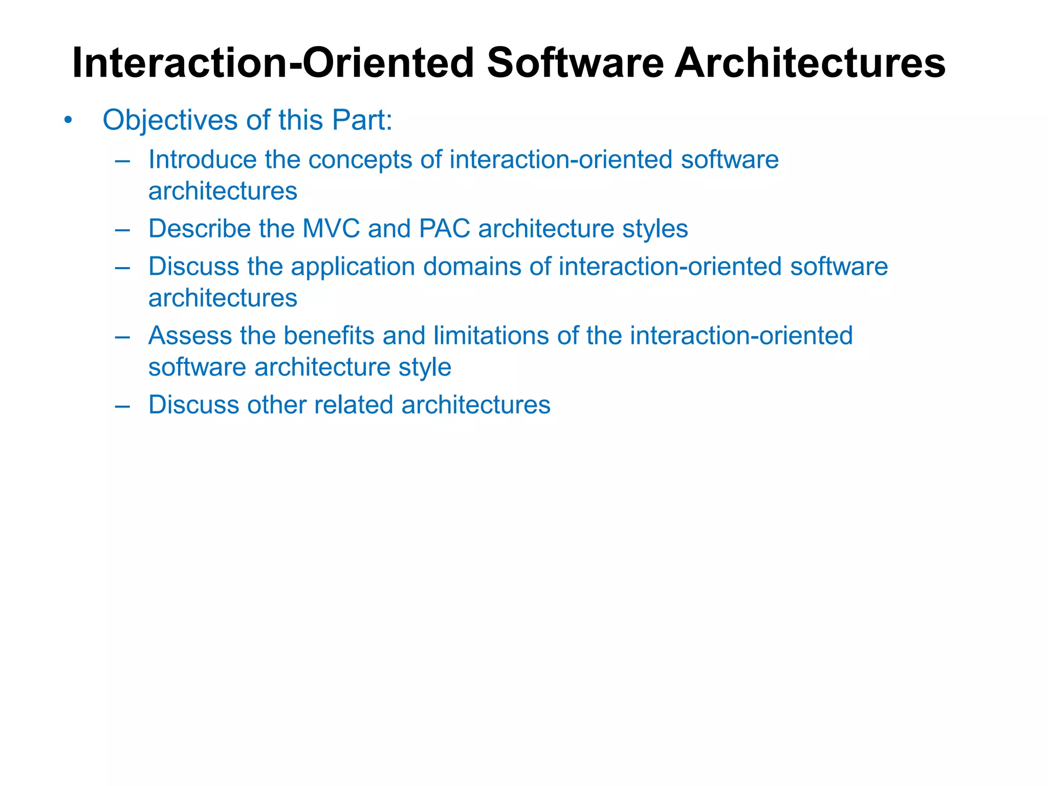 Interaction-Oriented Software Architectures
• Objectives of this Part:
– Introduce the concepts of interaction-oriented software
architectures
– Describe the MVC and PAC architecture styles
– Discuss the application domains of interaction-oriented software
architectures
– Assess the benefits and limitations of the interaction-oriented
software architecture style
– Discuss other related architectures
 
