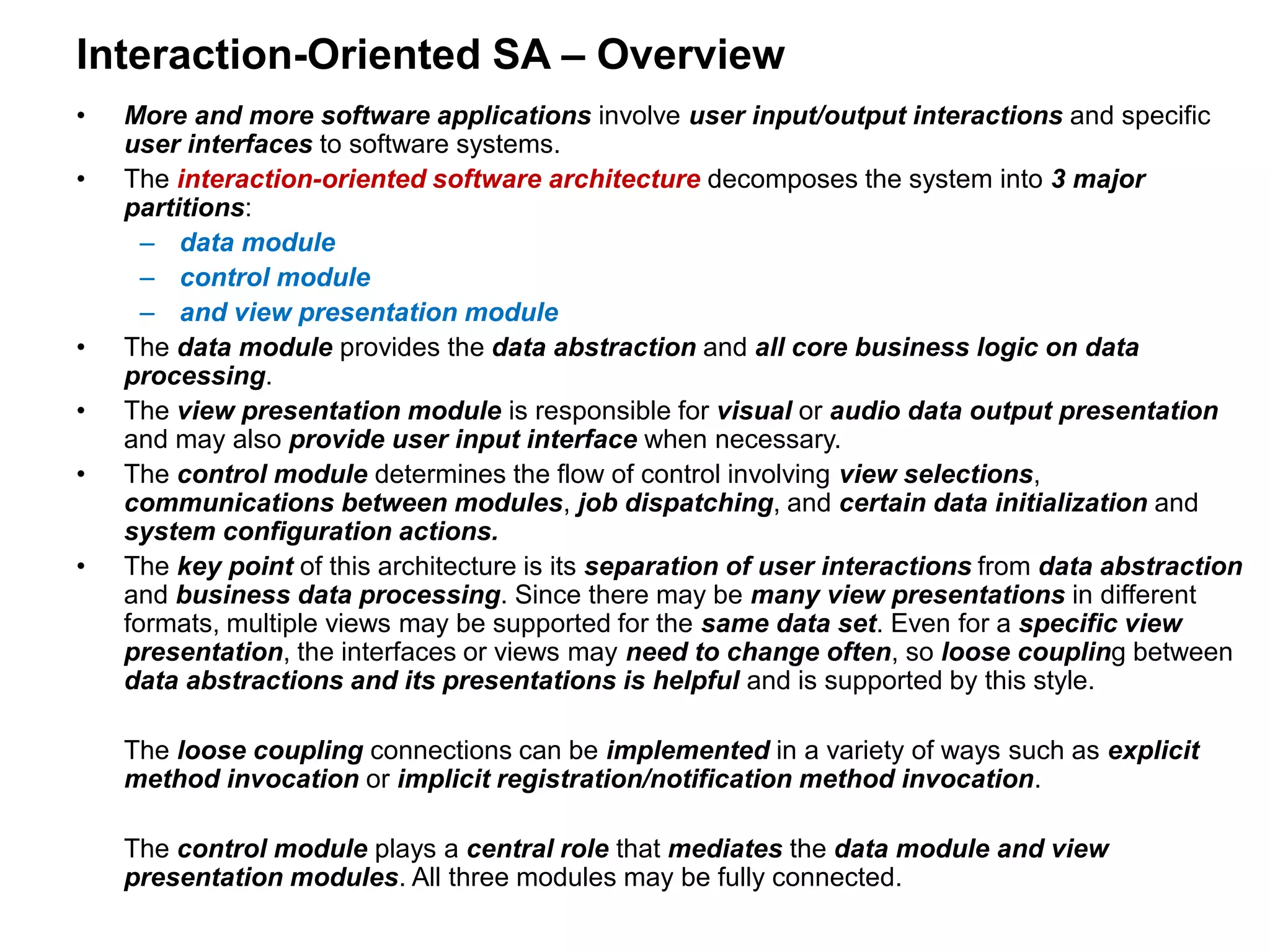 Interaction-Oriented SA – Overview
• More and more software applications involve user input/output interactions and specific
user interfaces to software systems.
• The interaction-oriented software architecture decomposes the system into 3 major
partitions:
– data module
– control module
– and view presentation module
• The data module provides the data abstraction and all core business logic on data
processing.
• The view presentation module is responsible for visual or audio data output presentation
and may also provide user input interface when necessary.
• The control module determines the flow of control involving view selections,
communications between modules, job dispatching, and certain data initialization and
system configuration actions.
• The key point of this architecture is its separation of user interactions from data abstraction
and business data processing. Since there may be many view presentations in different
formats, multiple views may be supported for the same data set. Even for a specific view
presentation, the interfaces or views may need to change often, so loose coupling between
data abstractions and its presentations is helpful and is supported by this style.
The loose coupling connections can be implemented in a variety of ways such as explicit
method invocation or implicit registration/notification method invocation.
The control module plays a central role that mediates the data module and view
presentation modules. All three modules may be fully connected.
 
