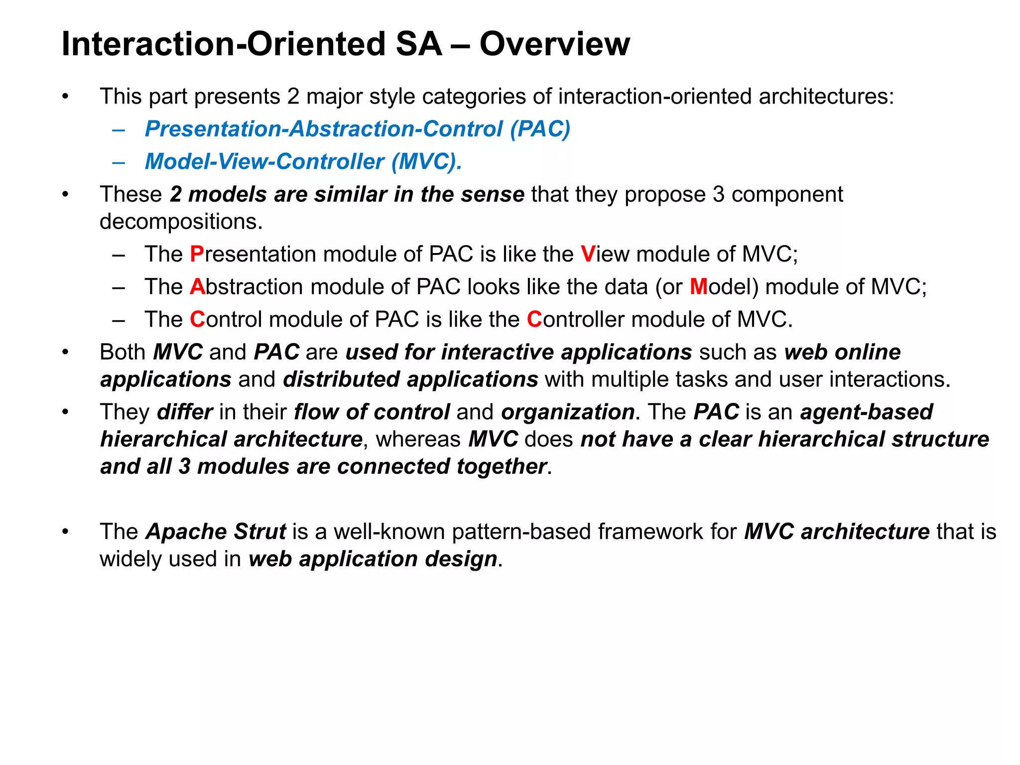 Interaction-Oriented SA – Overview
• This part presents 2 major style categories of interaction-oriented architectures:
– Presentation-Abstraction-Control (PAC)
– Model-View-Controller (MVC).
• These 2 models are similar in the sense that they propose 3 component
decompositions.
– The Presentation module of PAC is like the View module of MVC;
– The Abstraction module of PAC looks like the data (or Model) module of MVC;
– The Control module of PAC is like the Controller module of MVC.
• Both MVC and PAC are used for interactive applications such as web online
applications and distributed applications with multiple tasks and user interactions.
• They differ in their flow of control and organization. The PAC is an agent-based
hierarchical architecture, whereas MVC does not have a clear hierarchical structure
and all 3 modules are connected together.
• The Apache Strut is a well-known pattern-based framework for MVC architecture that is
widely used in web application design.
 