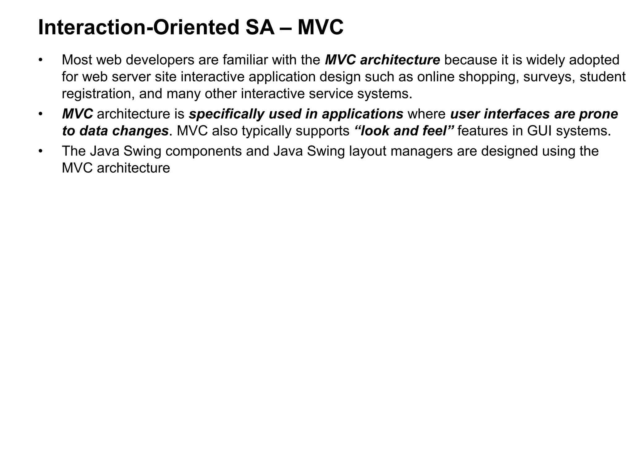 Interaction-Oriented SA – MVC
• Most web developers are familiar with the MVC architecture because it is widely adopted
for web server site interactive application design such as online shopping, surveys, student
registration, and many other interactive service systems.
• MVC architecture is specifically used in applications where user interfaces are prone
to data changes. MVC also typically supports “look and feel” features in GUI systems.
• The Java Swing components and Java Swing layout managers are designed using the
MVC architecture
 