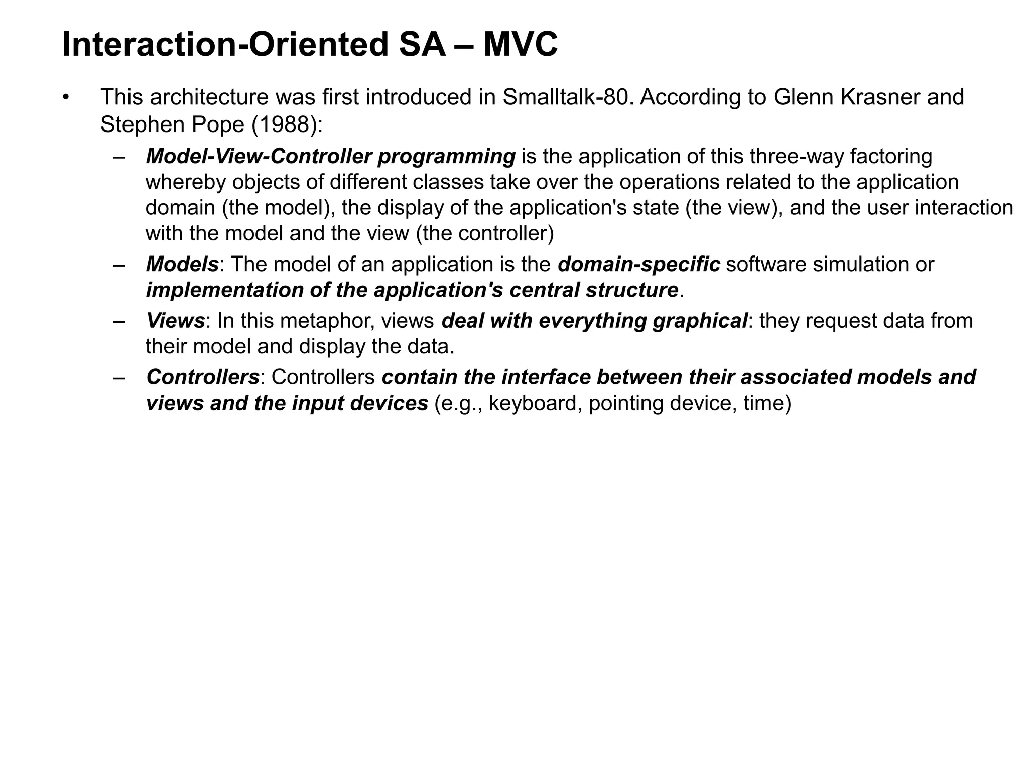 Interaction-Oriented SA – MVC
• This architecture was first introduced in Smalltalk-80. According to Glenn Krasner and
Stephen Pope (1988):
– Model-View-Controller programming is the application of this three-way factoring
whereby objects of different classes take over the operations related to the application
domain (the model), the display of the application's state (the view), and the user interaction
with the model and the view (the controller)
– Models: The model of an application is the domain-specific software simulation or
implementation of the application's central structure.
– Views: In this metaphor, views deal with everything graphical: they request data from
their model and display the data.
– Controllers: Controllers contain the interface between their associated models and
views and the input devices (e.g., keyboard, pointing device, time)
 