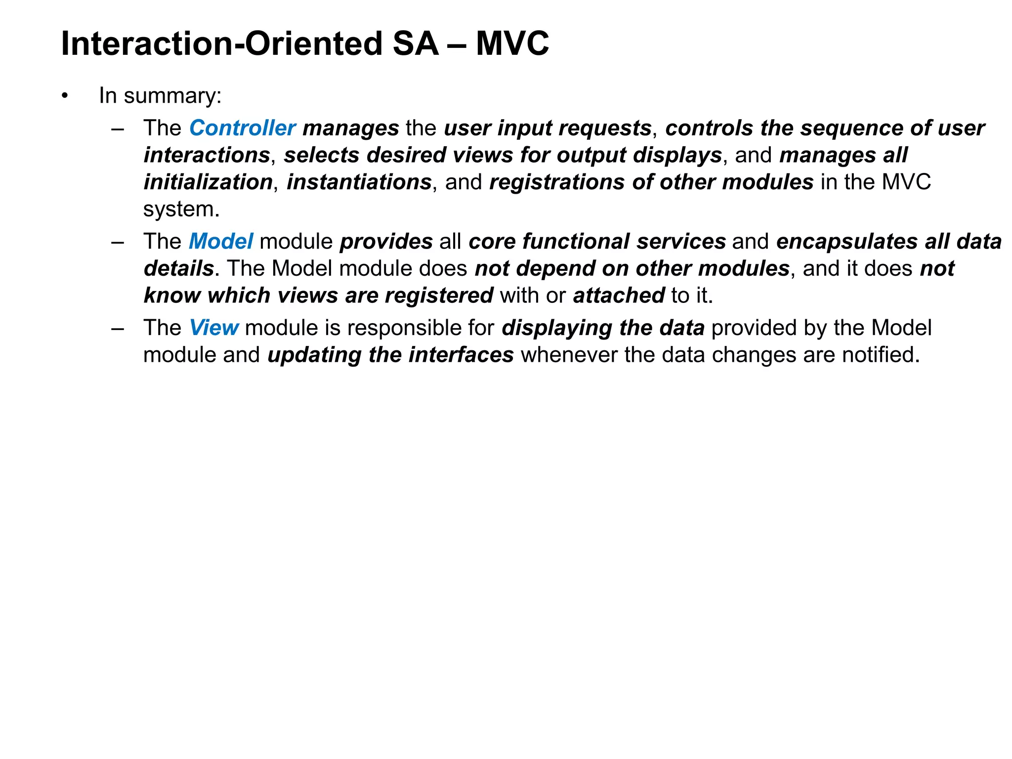 Interaction-Oriented SA – MVC
• In summary:
– The Controller manages the user input requests, controls the sequence of user
interactions, selects desired views for output displays, and manages all
initialization, instantiations, and registrations of other modules in the MVC
system.
– The Model module provides all core functional services and encapsulates all data
details. The Model module does not depend on other modules, and it does not
know which views are registered with or attached to it.
– The View module is responsible for displaying the data provided by the Model
module and updating the interfaces whenever the data changes are notified.
 