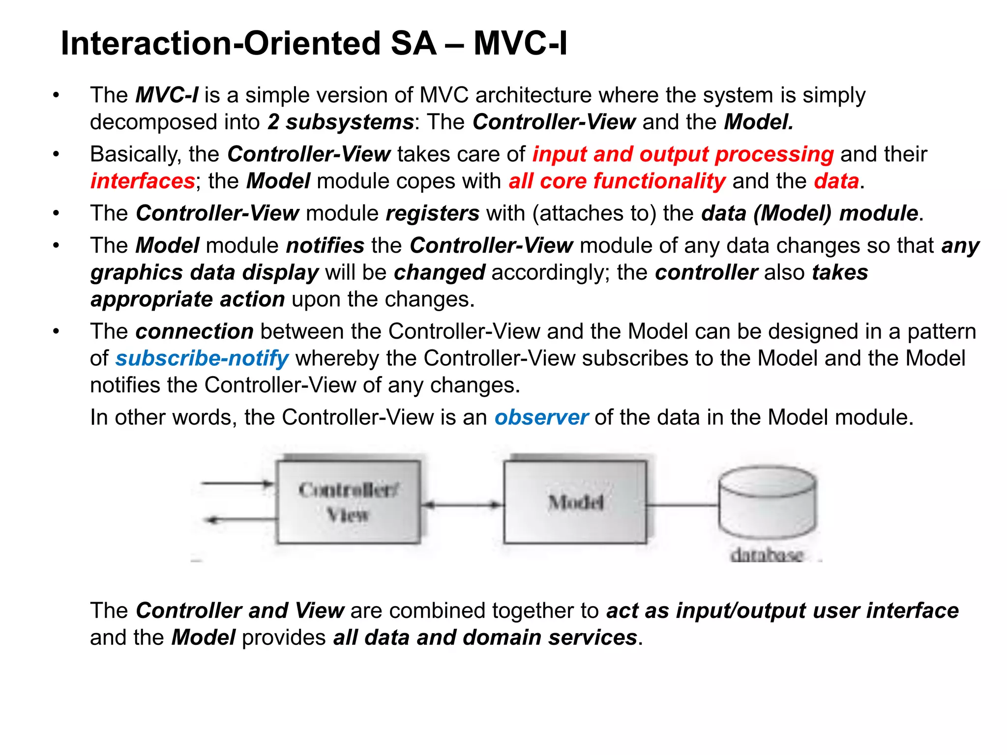 Interaction-Oriented SA – MVC-I
• The MVC-I is a simple version of MVC architecture where the system is simply
decomposed into 2 subsystems: The Controller-View and the Model.
• Basically, the Controller-View takes care of input and output processing and their
interfaces; the Model module copes with all core functionality and the data.
• The Controller-View module registers with (attaches to) the data (Model) module.
• The Model module notifies the Controller-View module of any data changes so that any
graphics data display will be changed accordingly; the controller also takes
appropriate action upon the changes.
• The connection between the Controller-View and the Model can be designed in a pattern
of subscribe-notify whereby the Controller-View subscribes to the Model and the Model
notifies the Controller-View of any changes.
In other words, the Controller-View is an observer of the data in the Model module.
The Controller and View are combined together to act as input/output user interface
and the Model provides all data and domain services.
 
