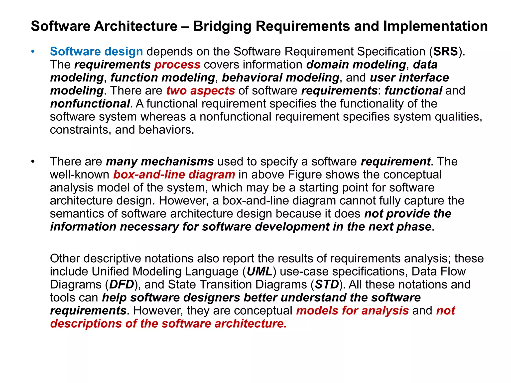 Software Architecture – Bridging Requirements and Implementation
• Software design depends on the Software Requirement Specification (SRS).
The requirements process covers information domain modeling, data
modeling, function modeling, behavioral modeling, and user interface
modeling. There are two aspects of software requirements: functional and
nonfunctional. A functional requirement specifies the functionality of the
software system whereas a nonfunctional requirement specifies system qualities,
constraints, and behaviors.
• There are many mechanisms used to specify a software requirement. The
well-known box-and-line diagram in above Figure shows the conceptual
analysis model of the system, which may be a starting point for software
architecture design. However, a box-and-line diagram cannot fully capture the
semantics of software architecture design because it does not provide the
information necessary for software development in the next phase.
Other descriptive notations also report the results of requirements analysis; these
include Unified Modeling Language (UML) use-case specifications, Data Flow
Diagrams (DFD), and State Transition Diagrams (STD). All these notations and
tools can help software designers better understand the software
requirements. However, they are conceptual models for analysis and not
descriptions of the software architecture.
 