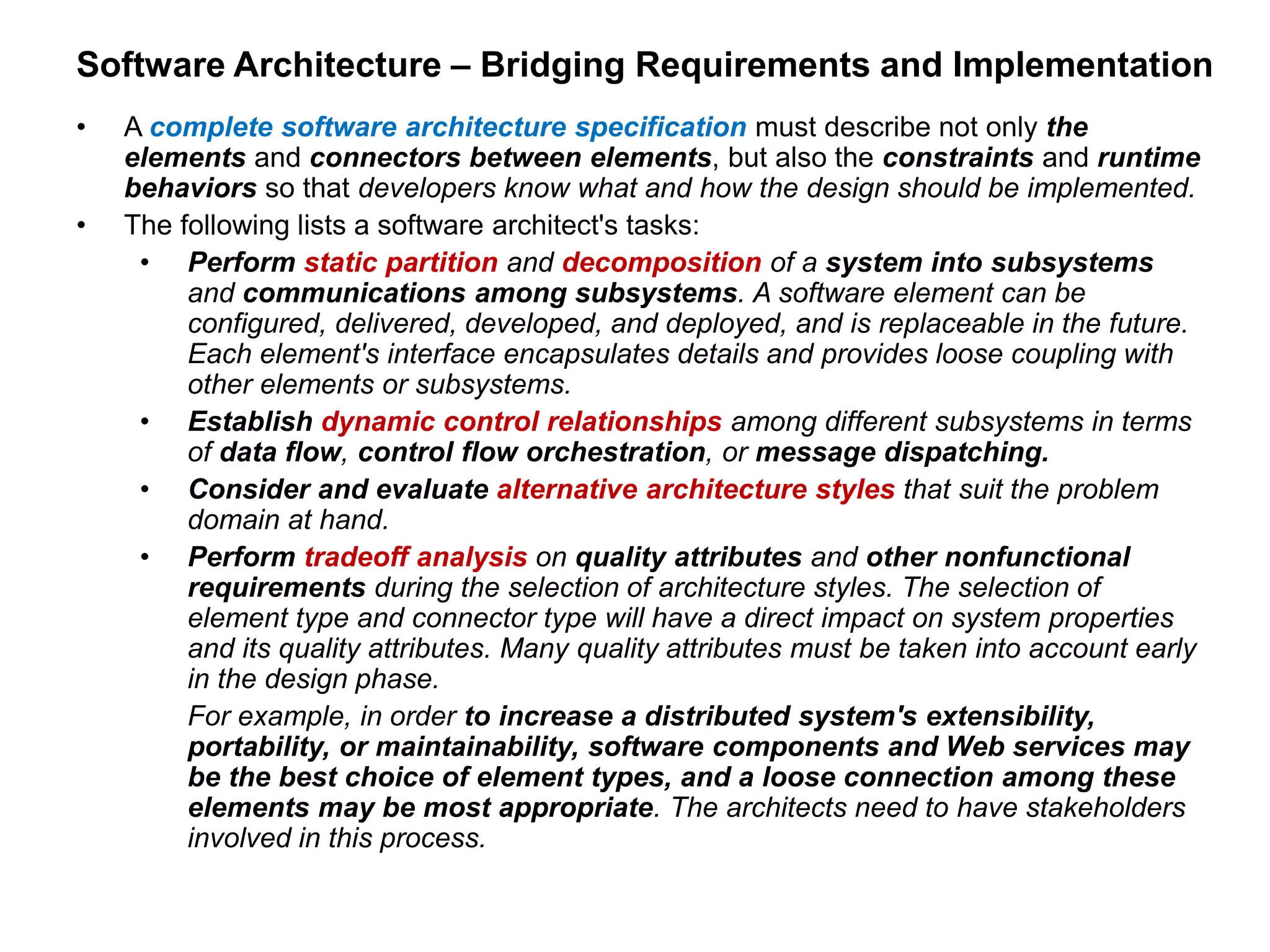 Software Architecture – Bridging Requirements and Implementation
• A complete software architecture specification must describe not only the
elements and connectors between elements, but also the constraints and runtime
behaviors so that developers know what and how the design should be implemented.
• The following lists a software architect's tasks:
• Perform static partition and decomposition of a system into subsystems
and communications among subsystems. A software element can be
configured, delivered, developed, and deployed, and is replaceable in the future.
Each element's interface encapsulates details and provides loose coupling with
other elements or subsystems.
• Establish dynamic control relationships among different subsystems in terms
of data flow, control flow orchestration, or message dispatching.
• Consider and evaluate alternative architecture styles that suit the problem
domain at hand.
• Perform tradeoff analysis on quality attributes and other nonfunctional
requirements during the selection of architecture styles. The selection of
element type and connector type will have a direct impact on system properties
and its quality attributes. Many quality attributes must be taken into account early
in the design phase.
For example, in order to increase a distributed system's extensibility,
portability, or maintainability, software components and Web services may
be the best choice of element types, and a loose connection among these
elements may be most appropriate. The architects need to have stakeholders
involved in this process.
 