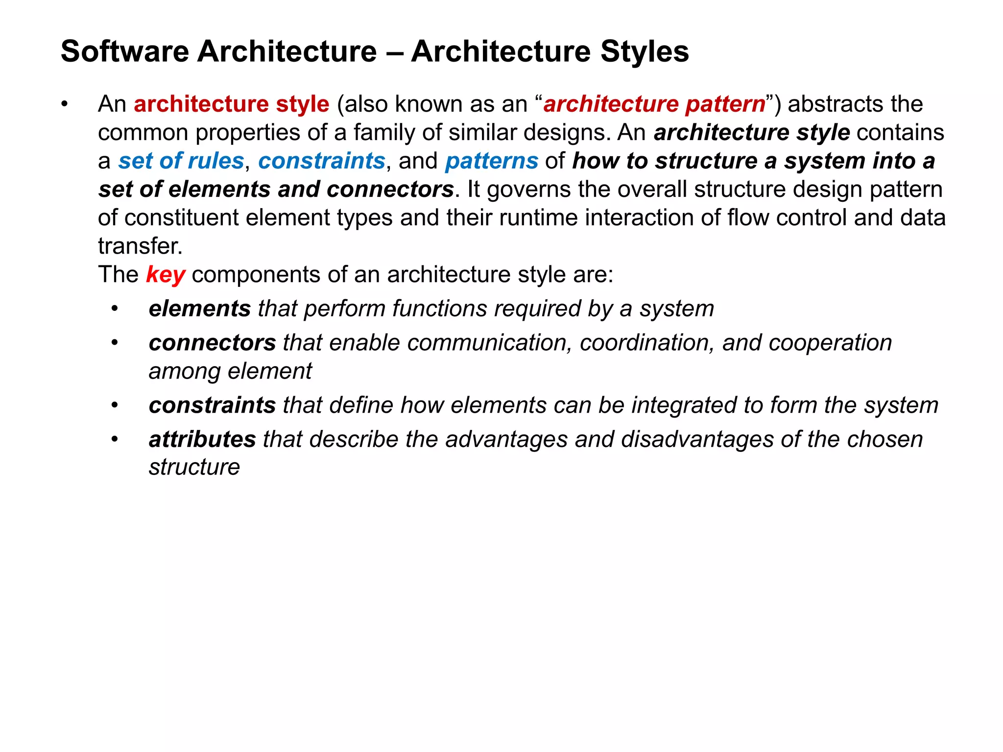 Software Architecture – Architecture Styles
• An architecture style (also known as an “architecture pattern”) abstracts the
common properties of a family of similar designs. An architecture style contains
a set of rules, constraints, and patterns of how to structure a system into a
set of elements and connectors. It governs the overall structure design pattern
of constituent element types and their runtime interaction of flow control and data
transfer.
The key components of an architecture style are:
• elements that perform functions required by a system
• connectors that enable communication, coordination, and cooperation
among element
• constraints that define how elements can be integrated to form the system
• attributes that describe the advantages and disadvantages of the chosen
structure
 
