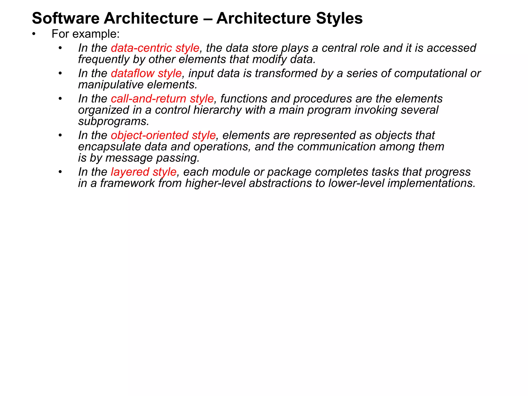 Software Architecture – Architecture Styles
• For example:
• In the data-centric style, the data store plays a central role and it is accessed
frequently by other elements that modify data.
• In the dataflow style, input data is transformed by a series of computational or
manipulative elements.
• In the call-and-return style, functions and procedures are the elements
organized in a control hierarchy with a main program invoking several
subprograms.
• In the object-oriented style, elements are represented as objects that
encapsulate data and operations, and the communication among them
is by message passing.
• In the layered style, each module or package completes tasks that progress
in a framework from higher-level abstractions to lower-level implementations.
 