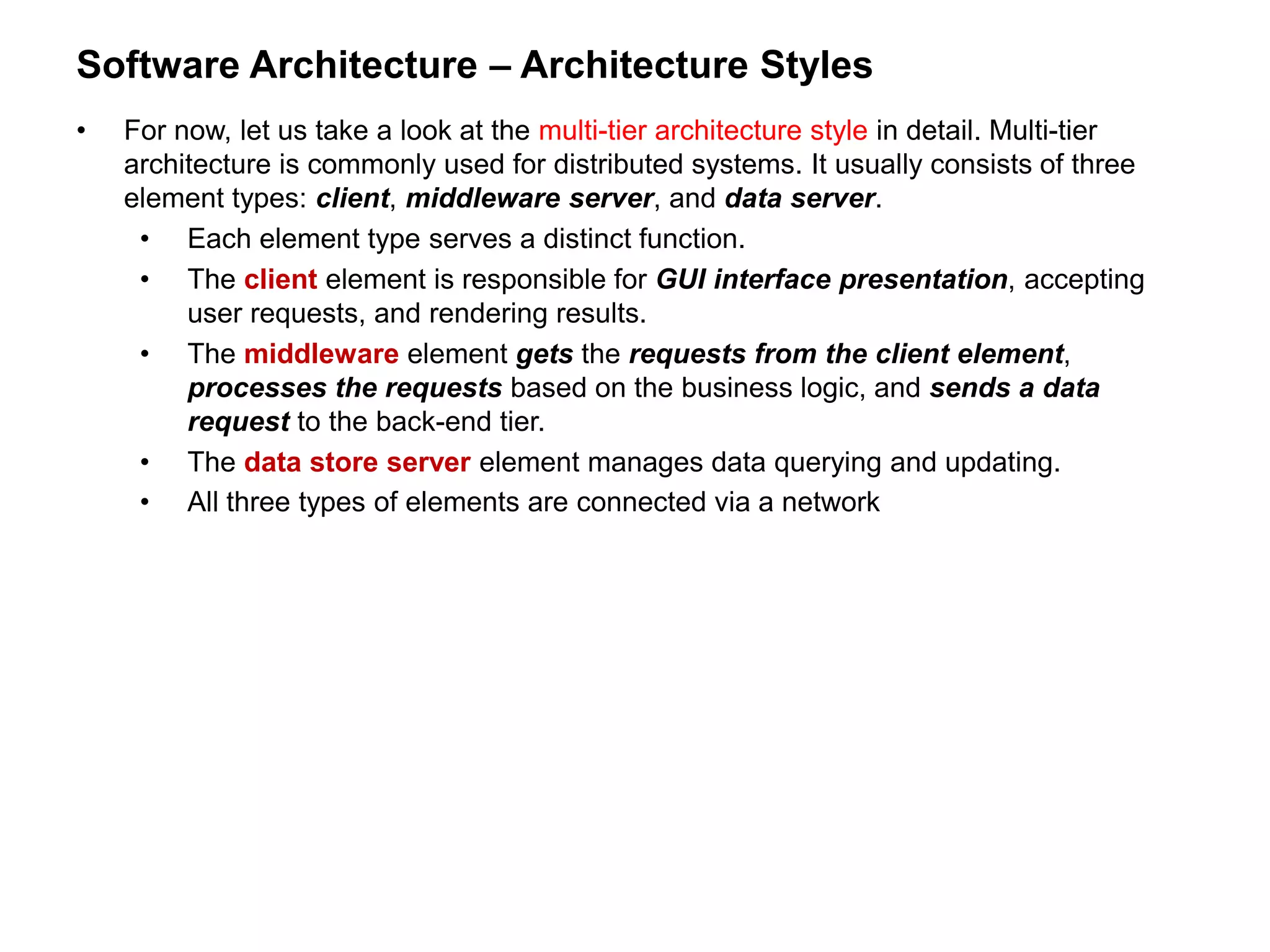 Software Architecture – Architecture Styles
• For now, let us take a look at the multi-tier architecture style in detail. Multi-tier
architecture is commonly used for distributed systems. It usually consists of three
element types: client, middleware server, and data server.
• Each element type serves a distinct function.
• The client element is responsible for GUI interface presentation, accepting
user requests, and rendering results.
• The middleware element gets the requests from the client element,
processes the requests based on the business logic, and sends a data
request to the back-end tier.
• The data store server element manages data querying and updating.
• All three types of elements are connected via a network
 