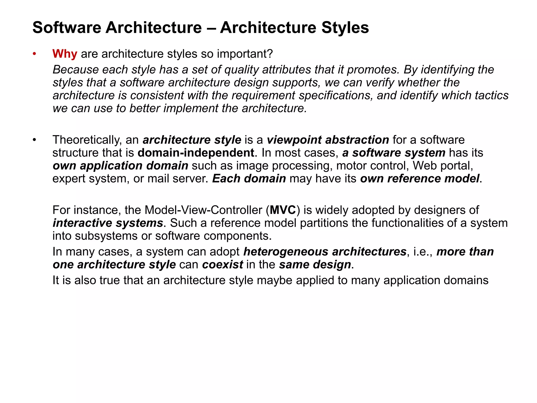 Software Architecture – Architecture Styles
• Why are architecture styles so important?
Because each style has a set of quality attributes that it promotes. By identifying the
styles that a software architecture design supports, we can verify whether the
architecture is consistent with the requirement specifications, and identify which tactics
we can use to better implement the architecture.
• Theoretically, an architecture style is a viewpoint abstraction for a software
structure that is domain-independent. In most cases, a software system has its
own application domain such as image processing, motor control, Web portal,
expert system, or mail server. Each domain may have its own reference model.
For instance, the Model-View-Controller (MVC) is widely adopted by designers of
interactive systems. Such a reference model partitions the functionalities of a system
into subsystems or software components.
In many cases, a system can adopt heterogeneous architectures, i.e., more than
one architecture style can coexist in the same design.
It is also true that an architecture style maybe applied to many application domains
 