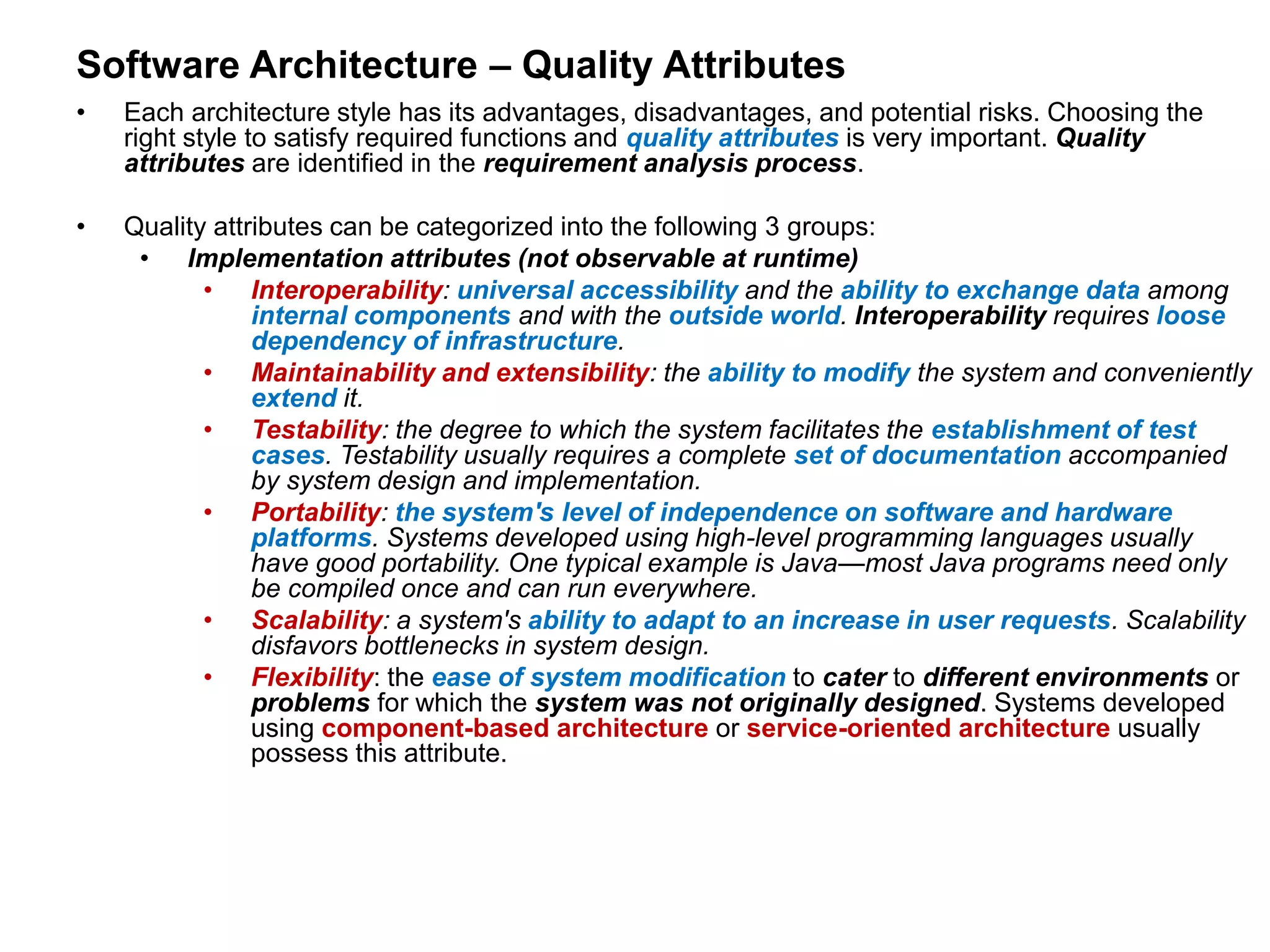 Software Architecture – Quality Attributes
• Each architecture style has its advantages, disadvantages, and potential risks. Choosing the
right style to satisfy required functions and quality attributes is very important. Quality
attributes are identified in the requirement analysis process.
• Quality attributes can be categorized into the following 3 groups:
• Implementation attributes (not observable at runtime)
• Interoperability: universal accessibility and the ability to exchange data among
internal components and with the outside world. Interoperability requires loose
dependency of infrastructure.
• Maintainability and extensibility: the ability to modify the system and conveniently
extend it.
• Testability: the degree to which the system facilitates the establishment of test
cases. Testability usually requires a complete set of documentation accompanied
by system design and implementation.
• Portability: the system's level of independence on software and hardware
platforms. Systems developed using high-level programming languages usually
have good portability. One typical example is Java—most Java programs need only
be compiled once and can run everywhere.
• Scalability: a system's ability to adapt to an increase in user requests. Scalability
disfavors bottlenecks in system design.
• Flexibility: the ease of system modification to cater to different environments or
problems for which the system was not originally designed. Systems developed
using component-based architecture or service-oriented architecture usually
possess this attribute.
 
