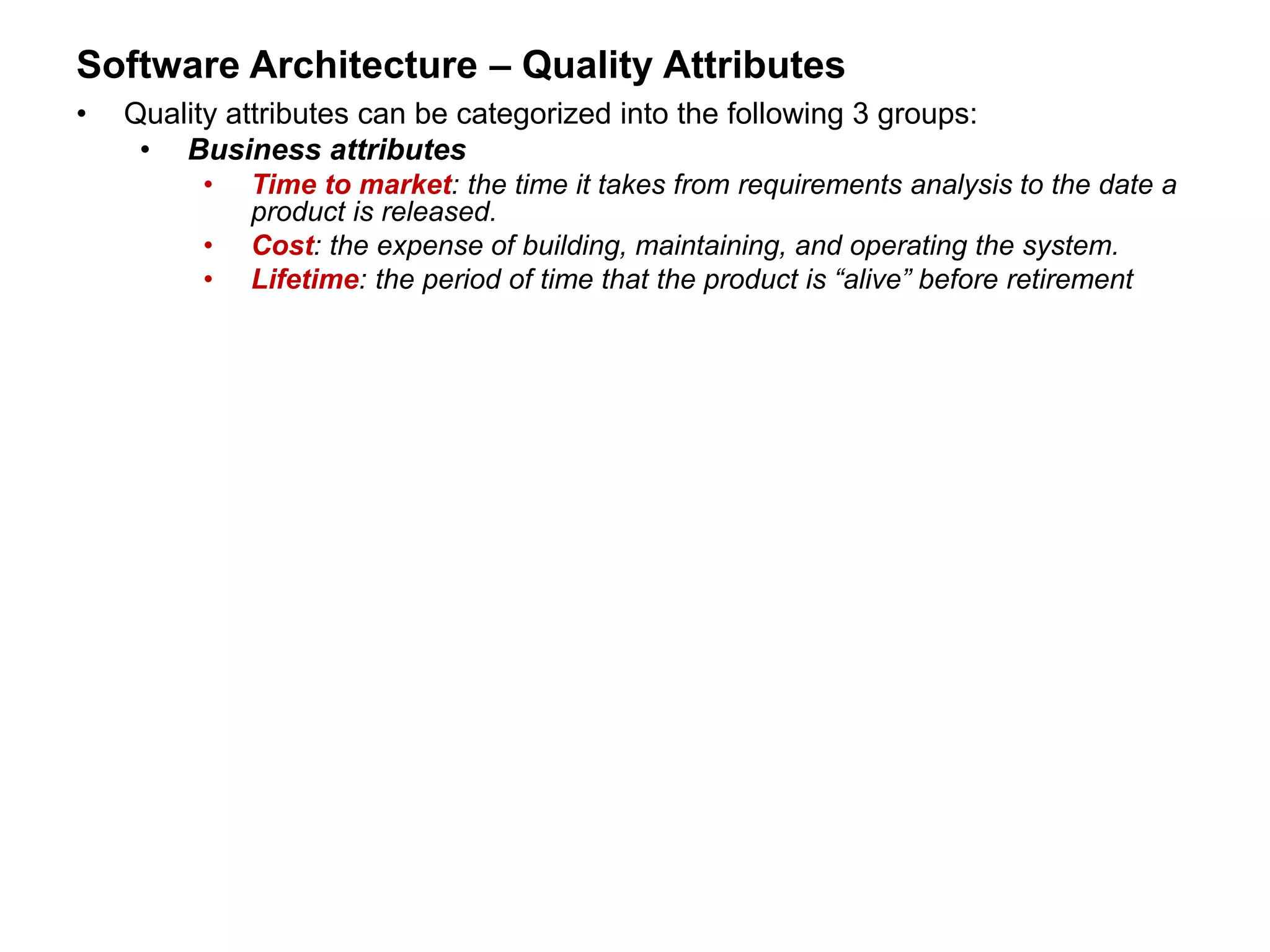 Software Architecture – Quality Attributes
• Quality attributes can be categorized into the following 3 groups:
• Business attributes
• Time to market: the time it takes from requirements analysis to the date a
product is released.
• Cost: the expense of building, maintaining, and operating the system.
• Lifetime: the period of time that the product is “alive” before retirement
 