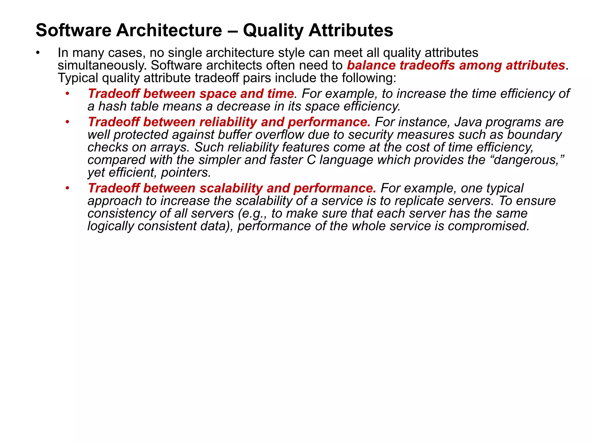 Software Architecture – Quality Attributes
• In many cases, no single architecture style can meet all quality attributes
simultaneously. Software architects often need to balance tradeoffs among attributes.
Typical quality attribute tradeoff pairs include the following:
• Tradeoff between space and time. For example, to increase the time efficiency of
a hash table means a decrease in its space efficiency.
• Tradeoff between reliability and performance. For instance, Java programs are
well protected against buffer overflow due to security measures such as boundary
checks on arrays. Such reliability features come at the cost of time efficiency,
compared with the simpler and faster C language which provides the “dangerous,”
yet efficient, pointers.
• Tradeoff between scalability and performance. For example, one typical
approach to increase the scalability of a service is to replicate servers. To ensure
consistency of all servers (e.g., to make sure that each server has the same
logically consistent data), performance of the whole service is compromised.
 