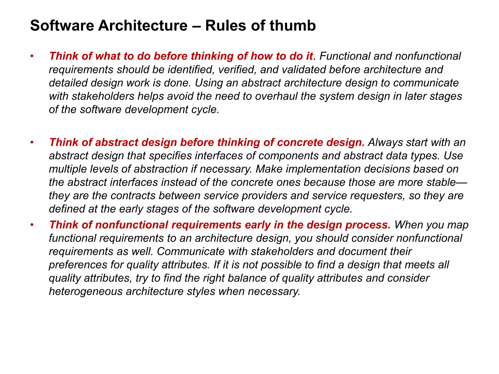 Software Architecture – Rules of thumb
• Think of what to do before thinking of how to do it. Functional and nonfunctional
requirements should be identified, verified, and validated before architecture and
detailed design work is done. Using an abstract architecture design to communicate
with stakeholders helps avoid the need to overhaul the system design in later stages
of the software development cycle.
• Think of abstract design before thinking of concrete design. Always start with an
abstract design that specifies interfaces of components and abstract data types. Use
multiple levels of abstraction if necessary. Make implementation decisions based on
the abstract interfaces instead of the concrete ones because those are more stable—
they are the contracts between service providers and service requesters, so they are
defined at the early stages of the software development cycle.
• Think of nonfunctional requirements early in the design process. When you map
functional requirements to an architecture design, you should consider nonfunctional
requirements as well. Communicate with stakeholders and document their
preferences for quality attributes. If it is not possible to find a design that meets all
quality attributes, try to find the right balance of quality attributes and consider
heterogeneous architecture styles when necessary.
 