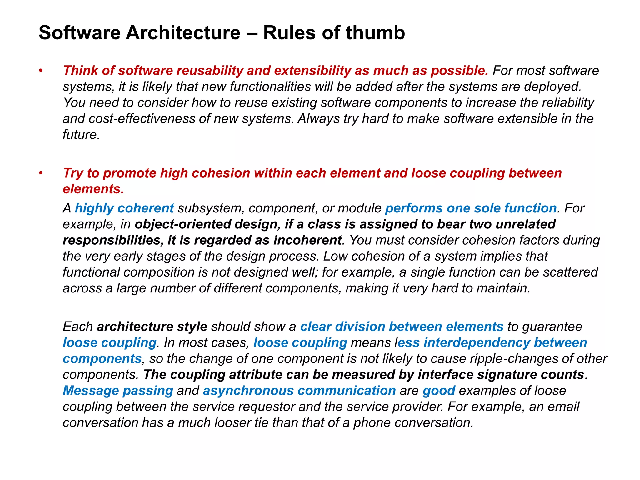 Software Architecture – Rules of thumb
• Think of software reusability and extensibility as much as possible. For most software
systems, it is likely that new functionalities will be added after the systems are deployed.
You need to consider how to reuse existing software components to increase the reliability
and cost-effectiveness of new systems. Always try hard to make software extensible in the
future.
• Try to promote high cohesion within each element and loose coupling between
elements.
A highly coherent subsystem, component, or module performs one sole function. For
example, in object-oriented design, if a class is assigned to bear two unrelated
responsibilities, it is regarded as incoherent. You must consider cohesion factors during
the very early stages of the design process. Low cohesion of a system implies that
functional composition is not designed well; for example, a single function can be scattered
across a large number of different components, making it very hard to maintain.
Each architecture style should show a clear division between elements to guarantee
loose coupling. In most cases, loose coupling means less interdependency between
components, so the change of one component is not likely to cause ripple-changes of other
components. The coupling attribute can be measured by interface signature counts.
Message passing and asynchronous communication are good examples of loose
coupling between the service requestor and the service provider. For example, an email
conversation has a much looser tie than that of a phone conversation.
 